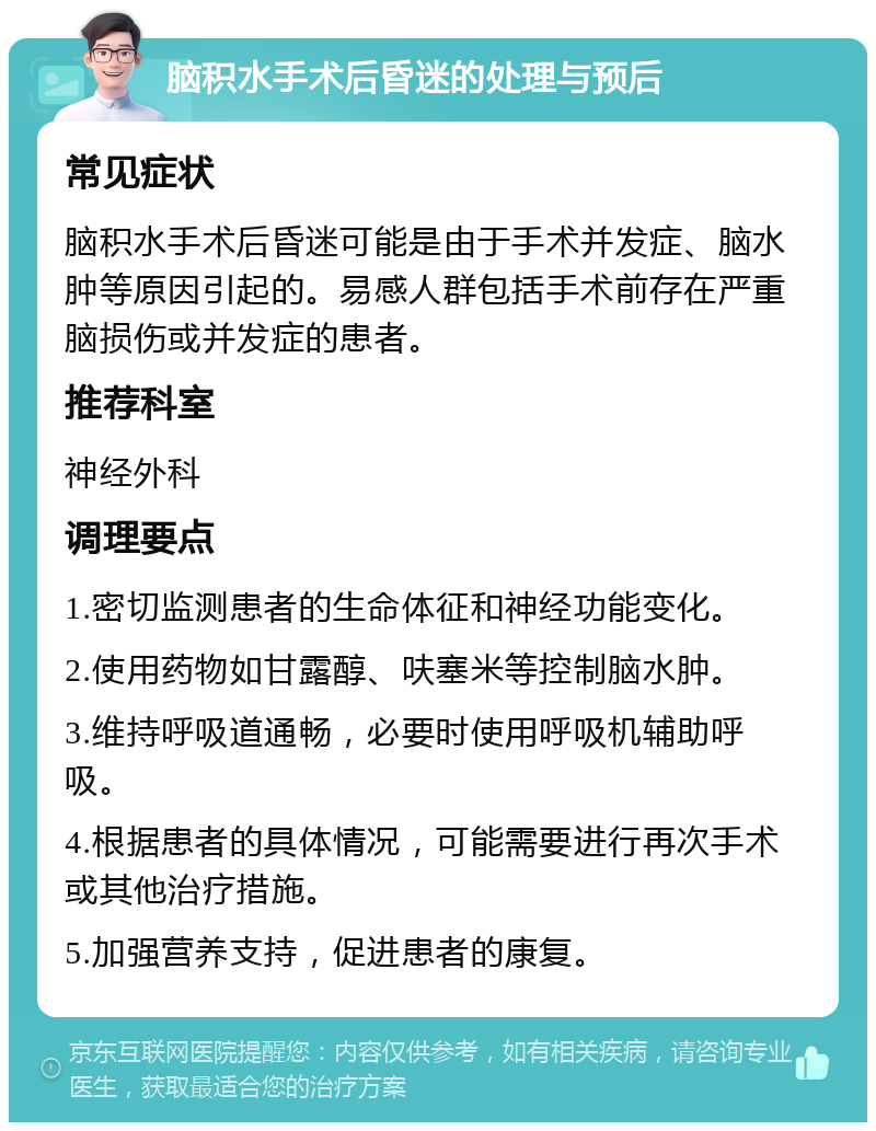 脑积水手术后昏迷的处理与预后 常见症状 脑积水手术后昏迷可能是由于手术并发症、脑水肿等原因引起的。易感人群包括手术前存在严重脑损伤或并发症的患者。 推荐科室 神经外科 调理要点 1.密切监测患者的生命体征和神经功能变化。 2.使用药物如甘露醇、呋塞米等控制脑水肿。 3.维持呼吸道通畅，必要时使用呼吸机辅助呼吸。 4.根据患者的具体情况，可能需要进行再次手术或其他治疗措施。 5.加强营养支持，促进患者的康复。