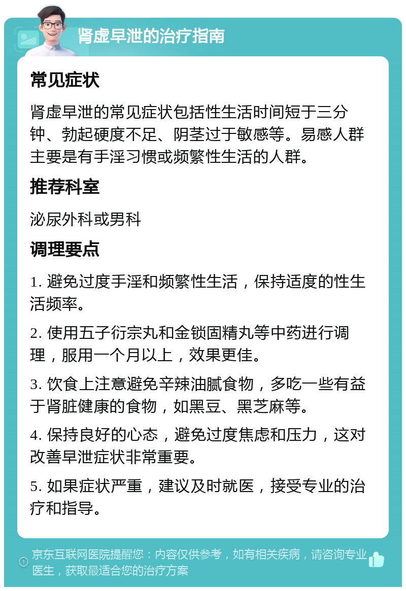 肾虚早泄的治疗指南 常见症状 肾虚早泄的常见症状包括性生活时间短于三分钟、勃起硬度不足、阴茎过于敏感等。易感人群主要是有手淫习惯或频繁性生活的人群。 推荐科室 泌尿外科或男科 调理要点 1. 避免过度手淫和频繁性生活，保持适度的性生活频率。 2. 使用五子衍宗丸和金锁固精丸等中药进行调理，服用一个月以上，效果更佳。 3. 饮食上注意避免辛辣油腻食物，多吃一些有益于肾脏健康的食物，如黑豆、黑芝麻等。 4. 保持良好的心态，避免过度焦虑和压力，这对改善早泄症状非常重要。 5. 如果症状严重，建议及时就医，接受专业的治疗和指导。