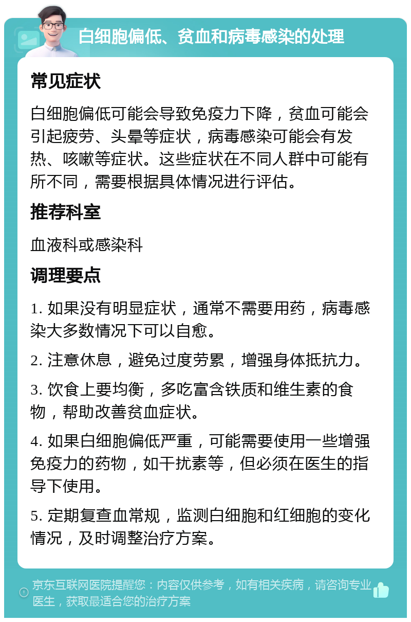 白细胞偏低、贫血和病毒感染的处理 常见症状 白细胞偏低可能会导致免疫力下降，贫血可能会引起疲劳、头晕等症状，病毒感染可能会有发热、咳嗽等症状。这些症状在不同人群中可能有所不同，需要根据具体情况进行评估。 推荐科室 血液科或感染科 调理要点 1. 如果没有明显症状，通常不需要用药，病毒感染大多数情况下可以自愈。 2. 注意休息，避免过度劳累，增强身体抵抗力。 3. 饮食上要均衡，多吃富含铁质和维生素的食物，帮助改善贫血症状。 4. 如果白细胞偏低严重，可能需要使用一些增强免疫力的药物，如干扰素等，但必须在医生的指导下使用。 5. 定期复查血常规，监测白细胞和红细胞的变化情况，及时调整治疗方案。