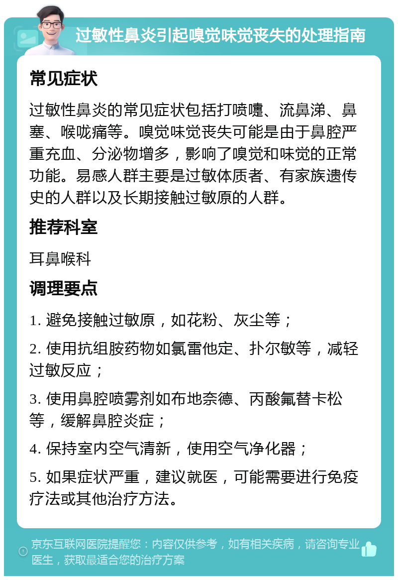 过敏性鼻炎引起嗅觉味觉丧失的处理指南 常见症状 过敏性鼻炎的常见症状包括打喷嚏、流鼻涕、鼻塞、喉咙痛等。嗅觉味觉丧失可能是由于鼻腔严重充血、分泌物增多，影响了嗅觉和味觉的正常功能。易感人群主要是过敏体质者、有家族遗传史的人群以及长期接触过敏原的人群。 推荐科室 耳鼻喉科 调理要点 1. 避免接触过敏原，如花粉、灰尘等； 2. 使用抗组胺药物如氯雷他定、扑尔敏等，减轻过敏反应； 3. 使用鼻腔喷雾剂如布地奈德、丙酸氟替卡松等，缓解鼻腔炎症； 4. 保持室内空气清新，使用空气净化器； 5. 如果症状严重，建议就医，可能需要进行免疫疗法或其他治疗方法。