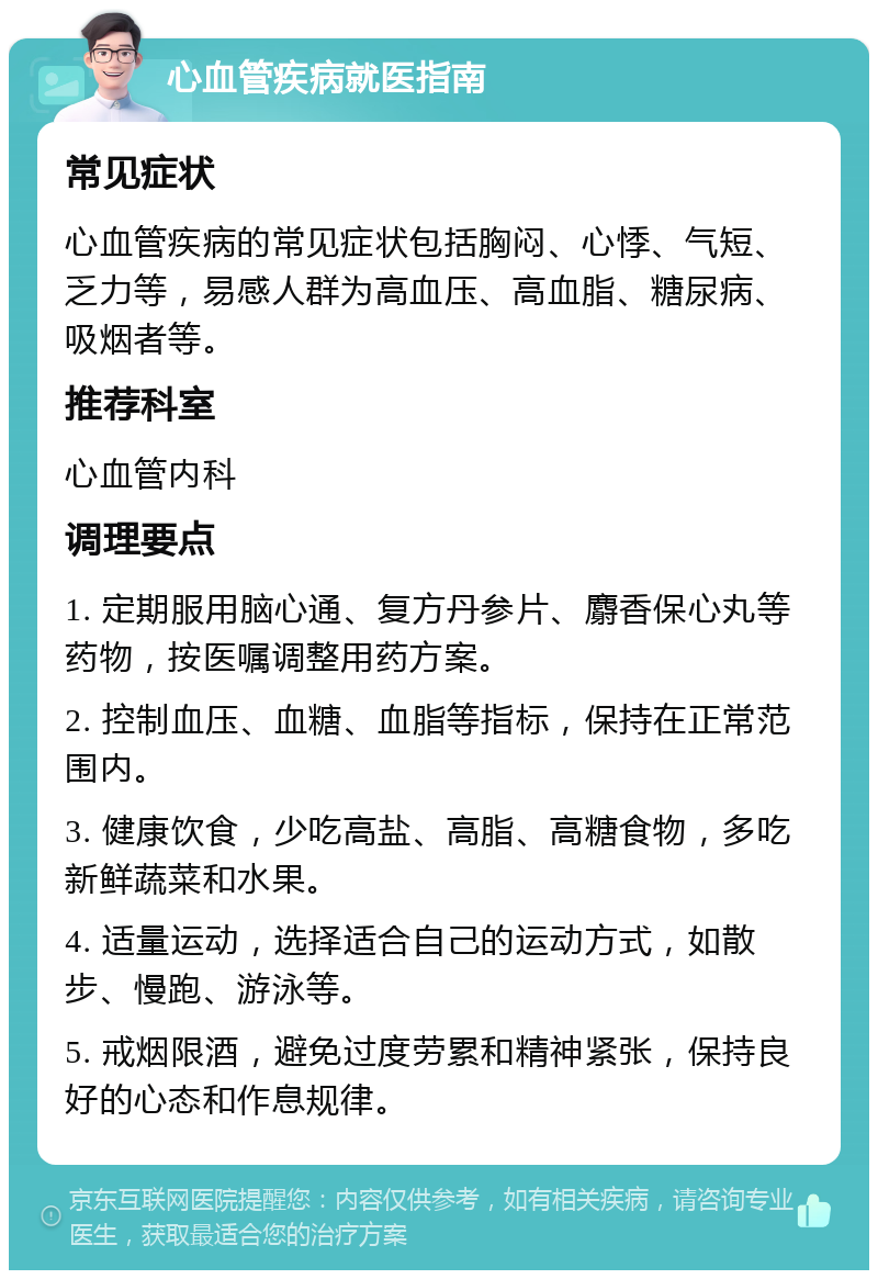 心血管疾病就医指南 常见症状 心血管疾病的常见症状包括胸闷、心悸、气短、乏力等，易感人群为高血压、高血脂、糖尿病、吸烟者等。 推荐科室 心血管内科 调理要点 1. 定期服用脑心通、复方丹参片、麝香保心丸等药物，按医嘱调整用药方案。 2. 控制血压、血糖、血脂等指标，保持在正常范围内。 3. 健康饮食，少吃高盐、高脂、高糖食物，多吃新鲜蔬菜和水果。 4. 适量运动，选择适合自己的运动方式，如散步、慢跑、游泳等。 5. 戒烟限酒，避免过度劳累和精神紧张，保持良好的心态和作息规律。