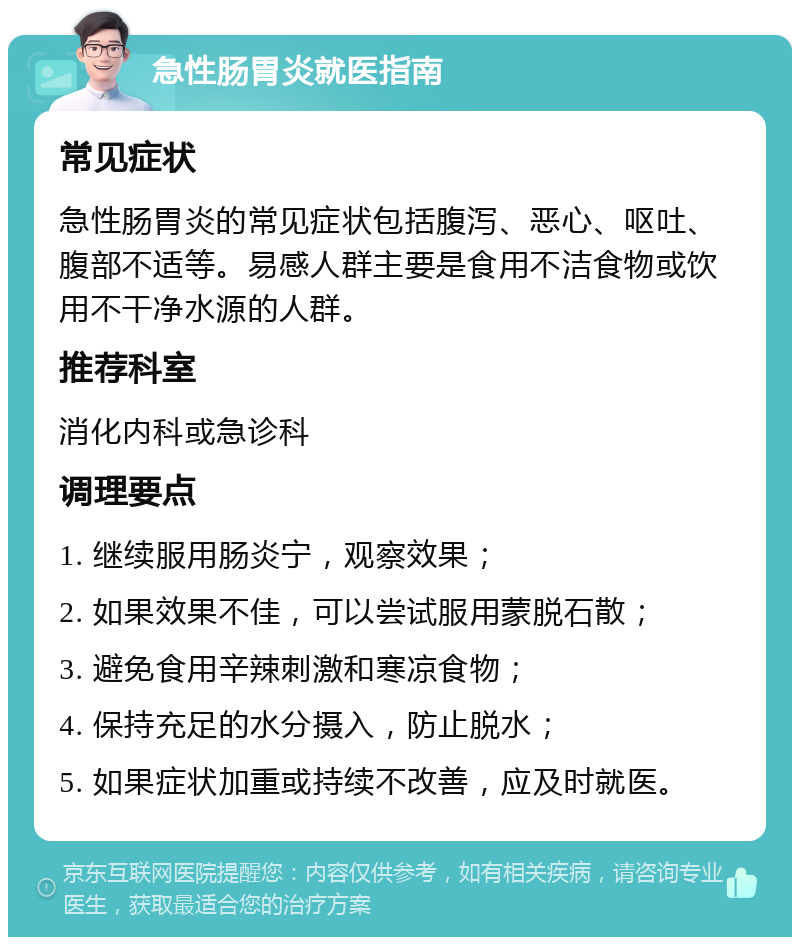 急性肠胃炎就医指南 常见症状 急性肠胃炎的常见症状包括腹泻、恶心、呕吐、腹部不适等。易感人群主要是食用不洁食物或饮用不干净水源的人群。 推荐科室 消化内科或急诊科 调理要点 1. 继续服用肠炎宁，观察效果； 2. 如果效果不佳，可以尝试服用蒙脱石散； 3. 避免食用辛辣刺激和寒凉食物； 4. 保持充足的水分摄入，防止脱水； 5. 如果症状加重或持续不改善，应及时就医。