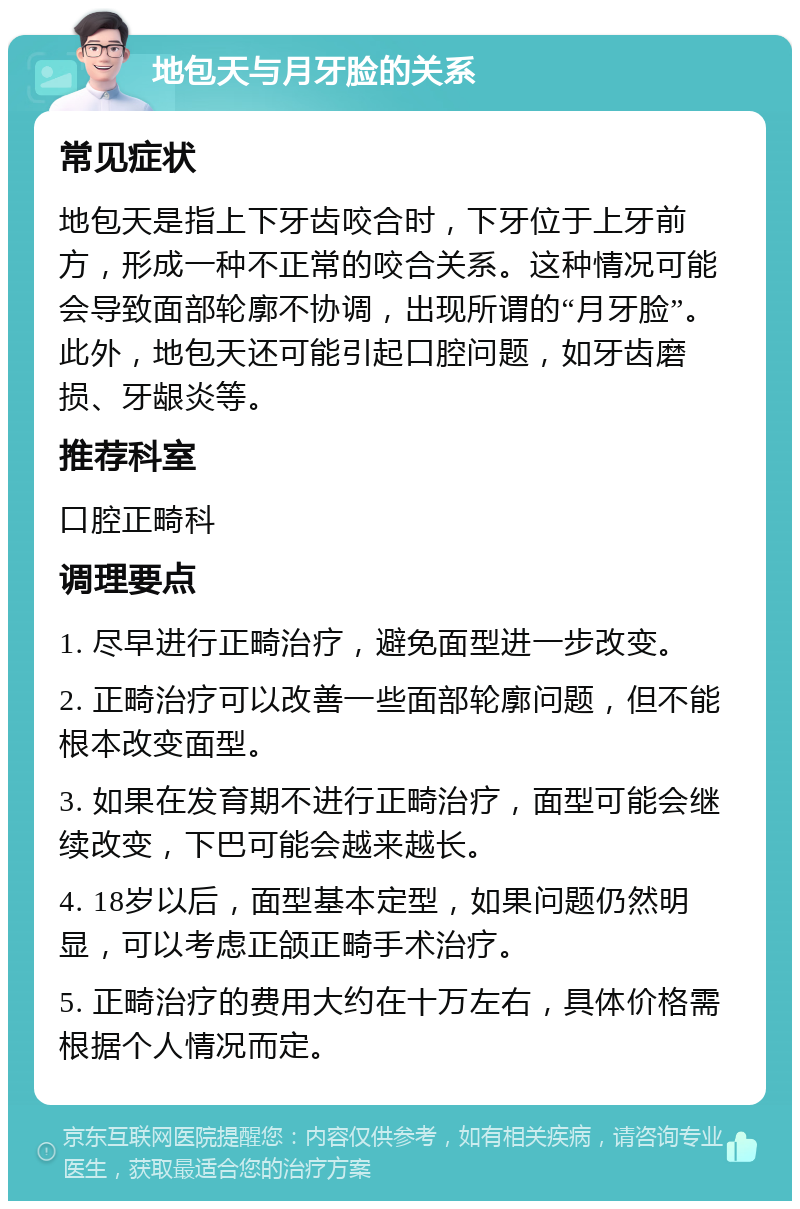 地包天与月牙脸的关系 常见症状 地包天是指上下牙齿咬合时，下牙位于上牙前方，形成一种不正常的咬合关系。这种情况可能会导致面部轮廓不协调，出现所谓的“月牙脸”。此外，地包天还可能引起口腔问题，如牙齿磨损、牙龈炎等。 推荐科室 口腔正畸科 调理要点 1. 尽早进行正畸治疗，避免面型进一步改变。 2. 正畸治疗可以改善一些面部轮廓问题，但不能根本改变面型。 3. 如果在发育期不进行正畸治疗，面型可能会继续改变，下巴可能会越来越长。 4. 18岁以后，面型基本定型，如果问题仍然明显，可以考虑正颌正畸手术治疗。 5. 正畸治疗的费用大约在十万左右，具体价格需根据个人情况而定。