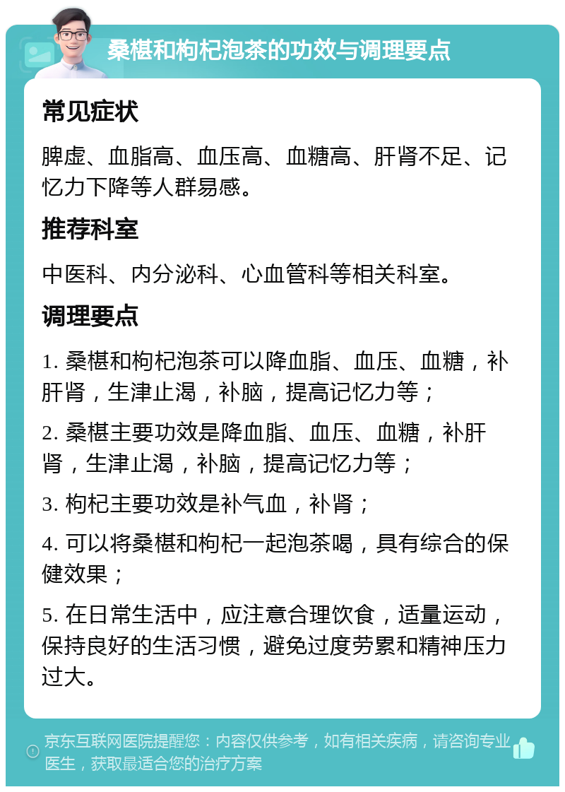 桑椹和枸杞泡茶的功效与调理要点 常见症状 脾虚、血脂高、血压高、血糖高、肝肾不足、记忆力下降等人群易感。 推荐科室 中医科、内分泌科、心血管科等相关科室。 调理要点 1. 桑椹和枸杞泡茶可以降血脂、血压、血糖，补肝肾，生津止渴，补脑，提高记忆力等； 2. 桑椹主要功效是降血脂、血压、血糖，补肝肾，生津止渴，补脑，提高记忆力等； 3. 枸杞主要功效是补气血，补肾； 4. 可以将桑椹和枸杞一起泡茶喝，具有综合的保健效果； 5. 在日常生活中，应注意合理饮食，适量运动，保持良好的生活习惯，避免过度劳累和精神压力过大。