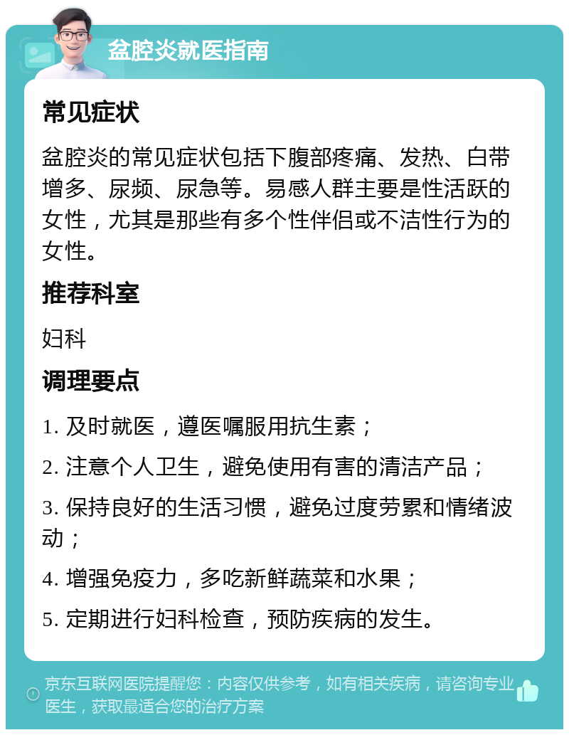 盆腔炎就医指南 常见症状 盆腔炎的常见症状包括下腹部疼痛、发热、白带增多、尿频、尿急等。易感人群主要是性活跃的女性，尤其是那些有多个性伴侣或不洁性行为的女性。 推荐科室 妇科 调理要点 1. 及时就医，遵医嘱服用抗生素； 2. 注意个人卫生，避免使用有害的清洁产品； 3. 保持良好的生活习惯，避免过度劳累和情绪波动； 4. 增强免疫力，多吃新鲜蔬菜和水果； 5. 定期进行妇科检查，预防疾病的发生。