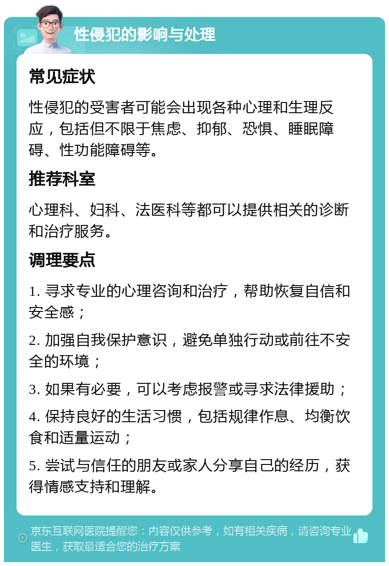 性侵犯的影响与处理 常见症状 性侵犯的受害者可能会出现各种心理和生理反应，包括但不限于焦虑、抑郁、恐惧、睡眠障碍、性功能障碍等。 推荐科室 心理科、妇科、法医科等都可以提供相关的诊断和治疗服务。 调理要点 1. 寻求专业的心理咨询和治疗，帮助恢复自信和安全感； 2. 加强自我保护意识，避免单独行动或前往不安全的环境； 3. 如果有必要，可以考虑报警或寻求法律援助； 4. 保持良好的生活习惯，包括规律作息、均衡饮食和适量运动； 5. 尝试与信任的朋友或家人分享自己的经历，获得情感支持和理解。