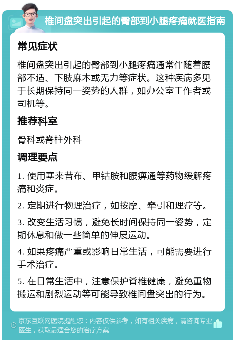 椎间盘突出引起的臀部到小腿疼痛就医指南 常见症状 椎间盘突出引起的臀部到小腿疼痛通常伴随着腰部不适、下肢麻木或无力等症状。这种疾病多见于长期保持同一姿势的人群，如办公室工作者或司机等。 推荐科室 骨科或脊柱外科 调理要点 1. 使用塞来昔布、甲钴胺和腰痹通等药物缓解疼痛和炎症。 2. 定期进行物理治疗，如按摩、牵引和理疗等。 3. 改变生活习惯，避免长时间保持同一姿势，定期休息和做一些简单的伸展运动。 4. 如果疼痛严重或影响日常生活，可能需要进行手术治疗。 5. 在日常生活中，注意保护脊椎健康，避免重物搬运和剧烈运动等可能导致椎间盘突出的行为。