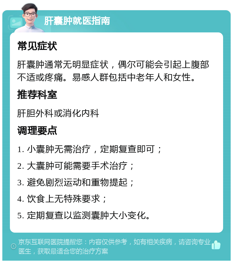 肝囊肿就医指南 常见症状 肝囊肿通常无明显症状，偶尔可能会引起上腹部不适或疼痛。易感人群包括中老年人和女性。 推荐科室 肝胆外科或消化内科 调理要点 1. 小囊肿无需治疗，定期复查即可； 2. 大囊肿可能需要手术治疗； 3. 避免剧烈运动和重物提起； 4. 饮食上无特殊要求； 5. 定期复查以监测囊肿大小变化。