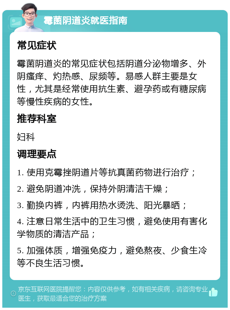 霉菌阴道炎就医指南 常见症状 霉菌阴道炎的常见症状包括阴道分泌物增多、外阴瘙痒、灼热感、尿频等。易感人群主要是女性，尤其是经常使用抗生素、避孕药或有糖尿病等慢性疾病的女性。 推荐科室 妇科 调理要点 1. 使用克霉挫阴道片等抗真菌药物进行治疗； 2. 避免阴道冲洗，保持外阴清洁干燥； 3. 勤换内裤，内裤用热水烫洗、阳光暴晒； 4. 注意日常生活中的卫生习惯，避免使用有害化学物质的清洁产品； 5. 加强体质，增强免疫力，避免熬夜、少食生冷等不良生活习惯。