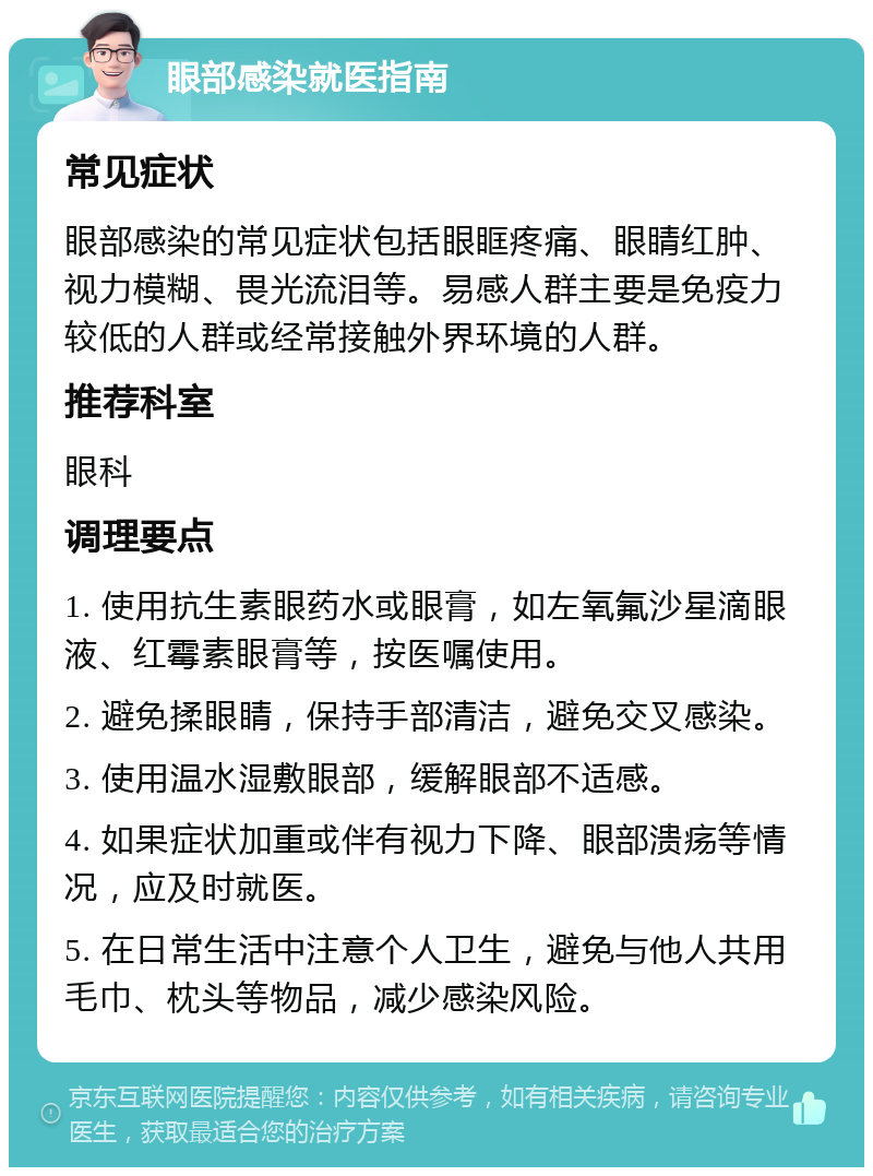 眼部感染就医指南 常见症状 眼部感染的常见症状包括眼眶疼痛、眼睛红肿、视力模糊、畏光流泪等。易感人群主要是免疫力较低的人群或经常接触外界环境的人群。 推荐科室 眼科 调理要点 1. 使用抗生素眼药水或眼膏，如左氧氟沙星滴眼液、红霉素眼膏等，按医嘱使用。 2. 避免揉眼睛，保持手部清洁，避免交叉感染。 3. 使用温水湿敷眼部，缓解眼部不适感。 4. 如果症状加重或伴有视力下降、眼部溃疡等情况，应及时就医。 5. 在日常生活中注意个人卫生，避免与他人共用毛巾、枕头等物品，减少感染风险。