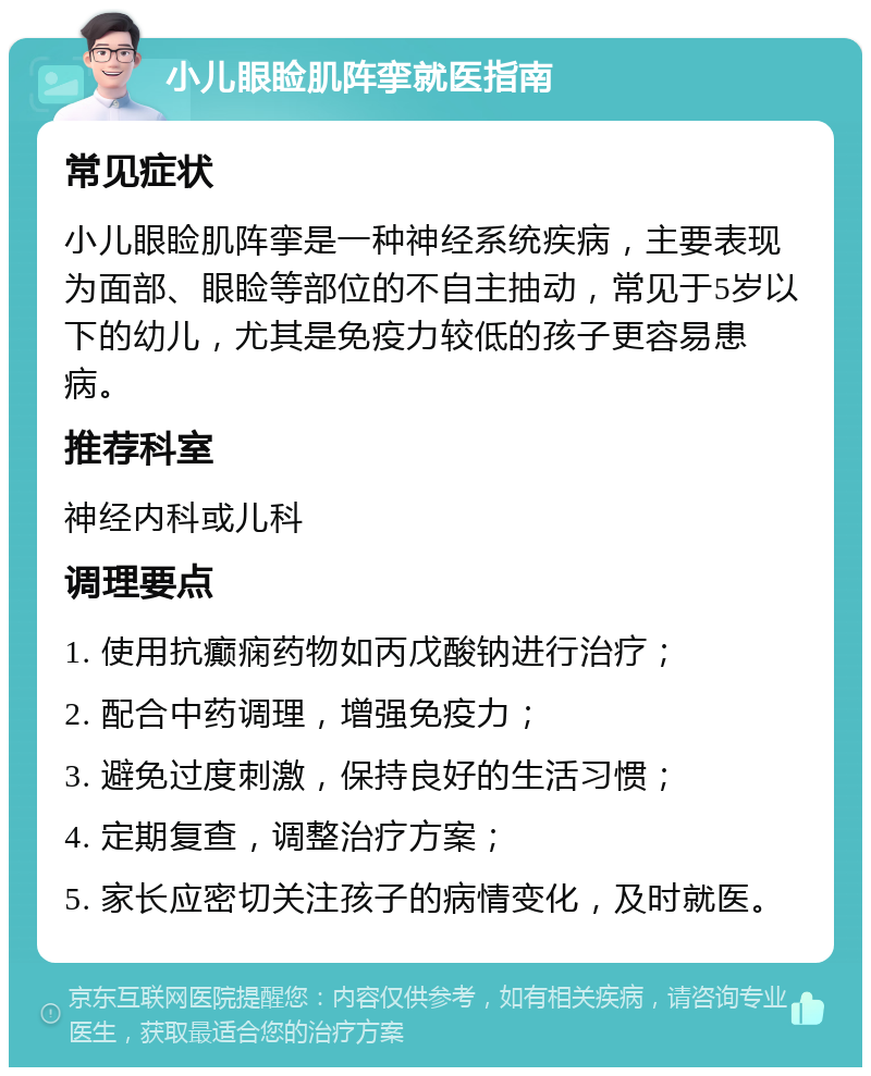 小儿眼睑肌阵挛就医指南 常见症状 小儿眼睑肌阵挛是一种神经系统疾病，主要表现为面部、眼睑等部位的不自主抽动，常见于5岁以下的幼儿，尤其是免疫力较低的孩子更容易患病。 推荐科室 神经内科或儿科 调理要点 1. 使用抗癫痫药物如丙戊酸钠进行治疗； 2. 配合中药调理，增强免疫力； 3. 避免过度刺激，保持良好的生活习惯； 4. 定期复查，调整治疗方案； 5. 家长应密切关注孩子的病情变化，及时就医。