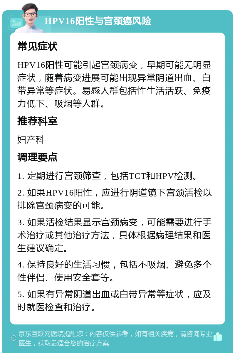 HPV16阳性与宫颈癌风险 常见症状 HPV16阳性可能引起宫颈病变，早期可能无明显症状，随着病变进展可能出现异常阴道出血、白带异常等症状。易感人群包括性生活活跃、免疫力低下、吸烟等人群。 推荐科室 妇产科 调理要点 1. 定期进行宫颈筛查，包括TCT和HPV检测。 2. 如果HPV16阳性，应进行阴道镜下宫颈活检以排除宫颈病变的可能。 3. 如果活检结果显示宫颈病变，可能需要进行手术治疗或其他治疗方法，具体根据病理结果和医生建议确定。 4. 保持良好的生活习惯，包括不吸烟、避免多个性伴侣、使用安全套等。 5. 如果有异常阴道出血或白带异常等症状，应及时就医检查和治疗。