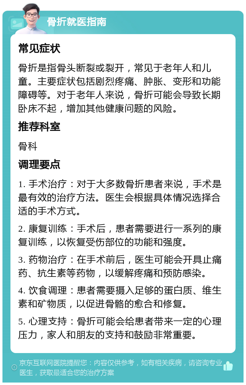 骨折就医指南 常见症状 骨折是指骨头断裂或裂开，常见于老年人和儿童。主要症状包括剧烈疼痛、肿胀、变形和功能障碍等。对于老年人来说，骨折可能会导致长期卧床不起，增加其他健康问题的风险。 推荐科室 骨科 调理要点 1. 手术治疗：对于大多数骨折患者来说，手术是最有效的治疗方法。医生会根据具体情况选择合适的手术方式。 2. 康复训练：手术后，患者需要进行一系列的康复训练，以恢复受伤部位的功能和强度。 3. 药物治疗：在手术前后，医生可能会开具止痛药、抗生素等药物，以缓解疼痛和预防感染。 4. 饮食调理：患者需要摄入足够的蛋白质、维生素和矿物质，以促进骨骼的愈合和修复。 5. 心理支持：骨折可能会给患者带来一定的心理压力，家人和朋友的支持和鼓励非常重要。