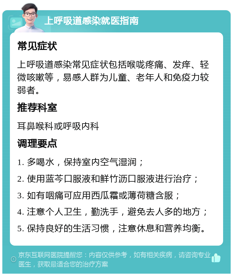 上呼吸道感染就医指南 常见症状 上呼吸道感染常见症状包括喉咙疼痛、发痒、轻微咳嗽等，易感人群为儿童、老年人和免疫力较弱者。 推荐科室 耳鼻喉科或呼吸内科 调理要点 1. 多喝水，保持室内空气湿润； 2. 使用蓝芩口服液和鲜竹沥口服液进行治疗； 3. 如有咽痛可应用西瓜霜或薄荷糖含服； 4. 注意个人卫生，勤洗手，避免去人多的地方； 5. 保持良好的生活习惯，注意休息和营养均衡。