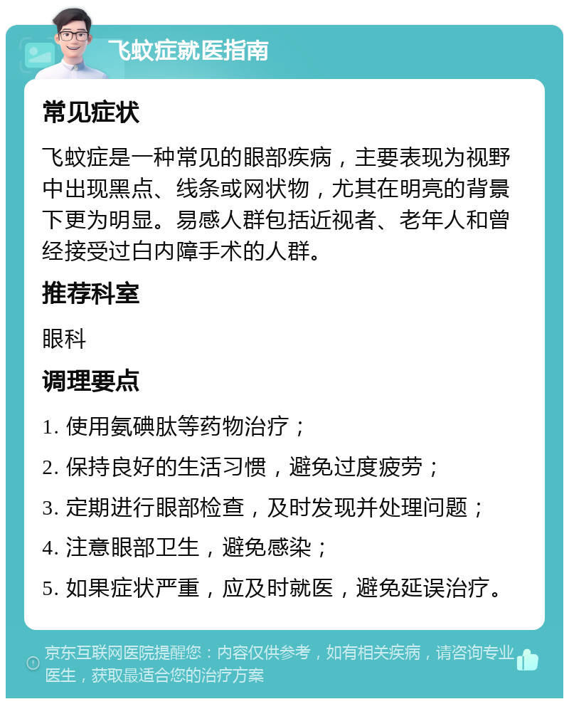 飞蚊症就医指南 常见症状 飞蚊症是一种常见的眼部疾病，主要表现为视野中出现黑点、线条或网状物，尤其在明亮的背景下更为明显。易感人群包括近视者、老年人和曾经接受过白内障手术的人群。 推荐科室 眼科 调理要点 1. 使用氨碘肽等药物治疗； 2. 保持良好的生活习惯，避免过度疲劳； 3. 定期进行眼部检查，及时发现并处理问题； 4. 注意眼部卫生，避免感染； 5. 如果症状严重，应及时就医，避免延误治疗。