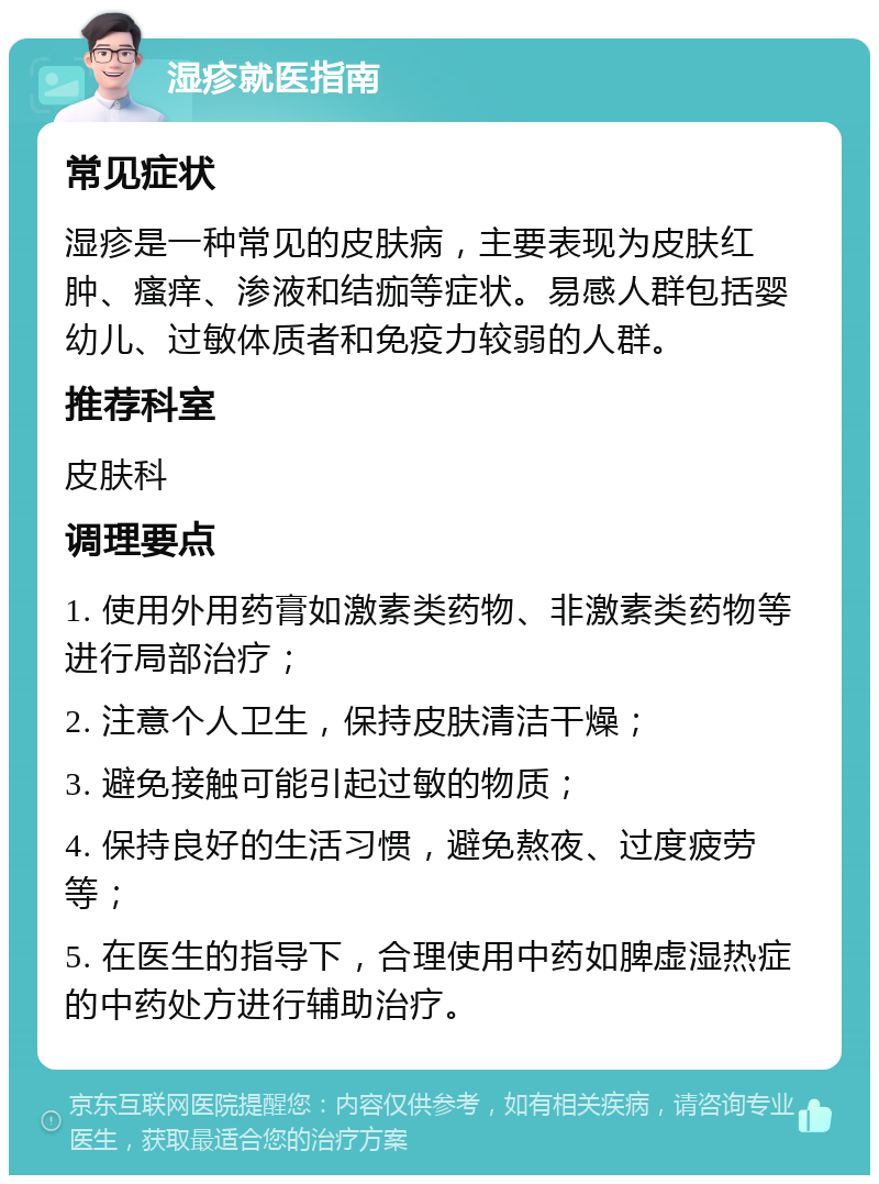 湿疹就医指南 常见症状 湿疹是一种常见的皮肤病，主要表现为皮肤红肿、瘙痒、渗液和结痂等症状。易感人群包括婴幼儿、过敏体质者和免疫力较弱的人群。 推荐科室 皮肤科 调理要点 1. 使用外用药膏如激素类药物、非激素类药物等进行局部治疗； 2. 注意个人卫生，保持皮肤清洁干燥； 3. 避免接触可能引起过敏的物质； 4. 保持良好的生活习惯，避免熬夜、过度疲劳等； 5. 在医生的指导下，合理使用中药如脾虚湿热症的中药处方进行辅助治疗。