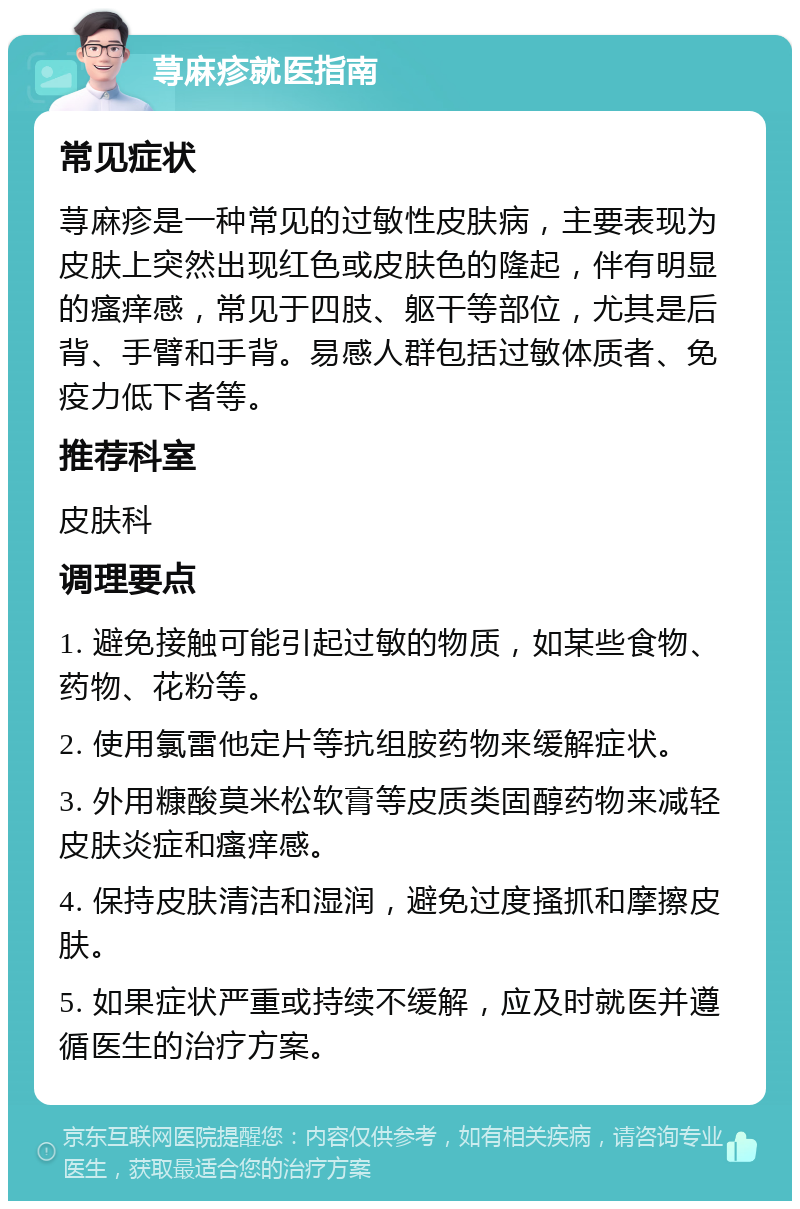 荨麻疹就医指南 常见症状 荨麻疹是一种常见的过敏性皮肤病，主要表现为皮肤上突然出现红色或皮肤色的隆起，伴有明显的瘙痒感，常见于四肢、躯干等部位，尤其是后背、手臂和手背。易感人群包括过敏体质者、免疫力低下者等。 推荐科室 皮肤科 调理要点 1. 避免接触可能引起过敏的物质，如某些食物、药物、花粉等。 2. 使用氯雷他定片等抗组胺药物来缓解症状。 3. 外用糠酸莫米松软膏等皮质类固醇药物来减轻皮肤炎症和瘙痒感。 4. 保持皮肤清洁和湿润，避免过度搔抓和摩擦皮肤。 5. 如果症状严重或持续不缓解，应及时就医并遵循医生的治疗方案。