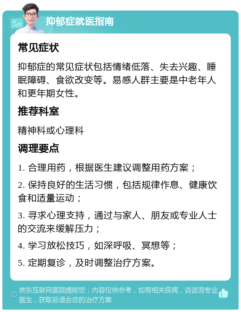 抑郁症就医指南 常见症状 抑郁症的常见症状包括情绪低落、失去兴趣、睡眠障碍、食欲改变等。易感人群主要是中老年人和更年期女性。 推荐科室 精神科或心理科 调理要点 1. 合理用药，根据医生建议调整用药方案； 2. 保持良好的生活习惯，包括规律作息、健康饮食和适量运动； 3. 寻求心理支持，通过与家人、朋友或专业人士的交流来缓解压力； 4. 学习放松技巧，如深呼吸、冥想等； 5. 定期复诊，及时调整治疗方案。