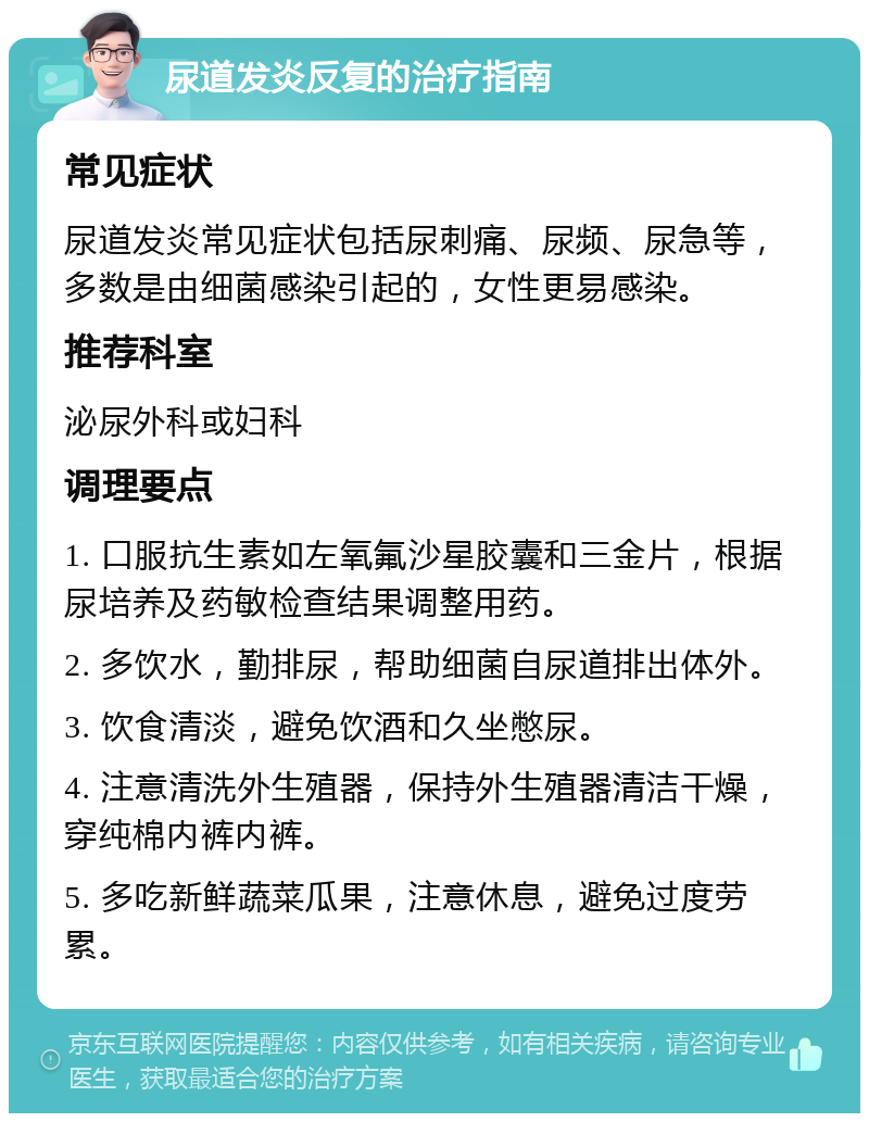 尿道发炎反复的治疗指南 常见症状 尿道发炎常见症状包括尿刺痛、尿频、尿急等，多数是由细菌感染引起的，女性更易感染。 推荐科室 泌尿外科或妇科 调理要点 1. 口服抗生素如左氧氟沙星胶囊和三金片，根据尿培养及药敏检查结果调整用药。 2. 多饮水，勤排尿，帮助细菌自尿道排出体外。 3. 饮食清淡，避免饮酒和久坐憋尿。 4. 注意清洗外生殖器，保持外生殖器清洁干燥，穿纯棉内裤内裤。 5. 多吃新鲜蔬菜瓜果，注意休息，避免过度劳累。