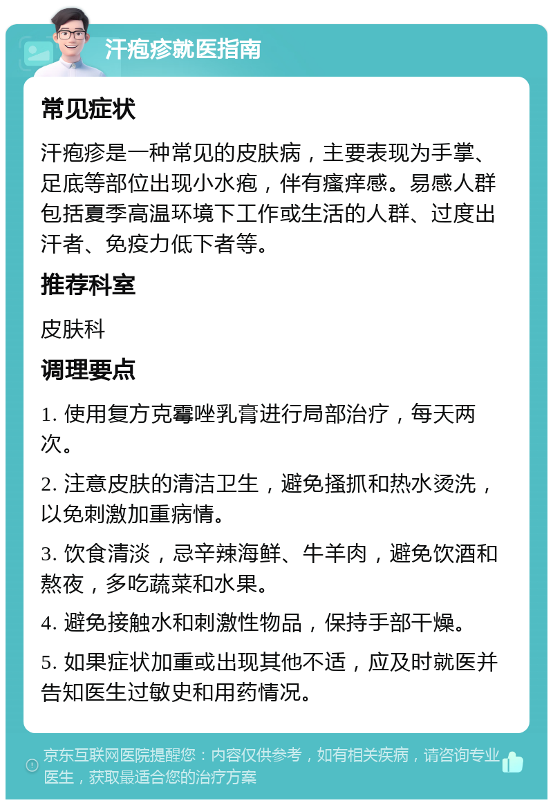 汗疱疹就医指南 常见症状 汗疱疹是一种常见的皮肤病，主要表现为手掌、足底等部位出现小水疱，伴有瘙痒感。易感人群包括夏季高温环境下工作或生活的人群、过度出汗者、免疫力低下者等。 推荐科室 皮肤科 调理要点 1. 使用复方克霉唑乳膏进行局部治疗，每天两次。 2. 注意皮肤的清洁卫生，避免搔抓和热水烫洗，以免刺激加重病情。 3. 饮食清淡，忌辛辣海鲜、牛羊肉，避免饮酒和熬夜，多吃蔬菜和水果。 4. 避免接触水和刺激性物品，保持手部干燥。 5. 如果症状加重或出现其他不适，应及时就医并告知医生过敏史和用药情况。