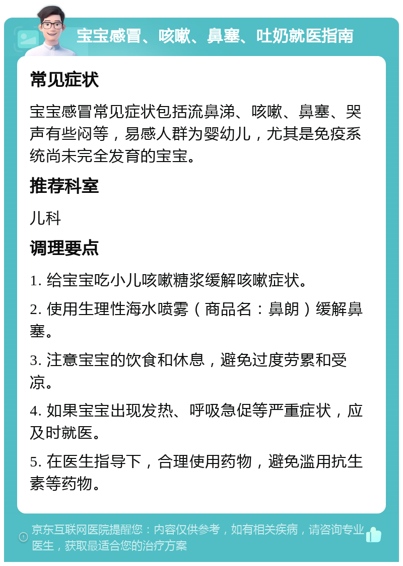 宝宝感冒、咳嗽、鼻塞、吐奶就医指南 常见症状 宝宝感冒常见症状包括流鼻涕、咳嗽、鼻塞、哭声有些闷等，易感人群为婴幼儿，尤其是免疫系统尚未完全发育的宝宝。 推荐科室 儿科 调理要点 1. 给宝宝吃小儿咳嗽糖浆缓解咳嗽症状。 2. 使用生理性海水喷雾（商品名：鼻朗）缓解鼻塞。 3. 注意宝宝的饮食和休息，避免过度劳累和受凉。 4. 如果宝宝出现发热、呼吸急促等严重症状，应及时就医。 5. 在医生指导下，合理使用药物，避免滥用抗生素等药物。