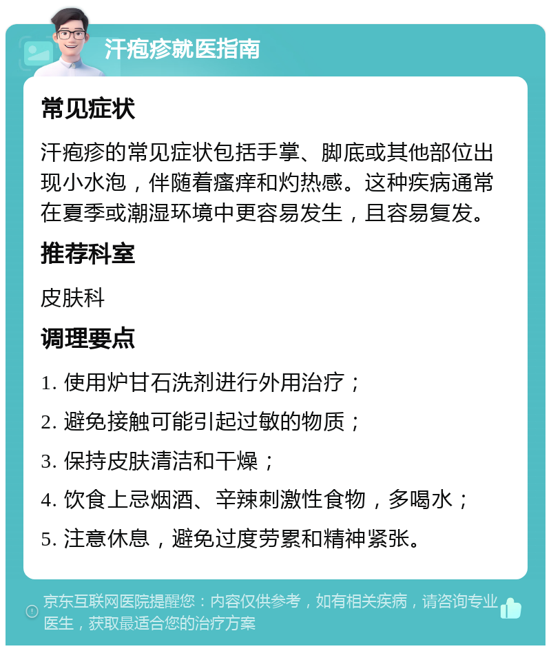 汗疱疹就医指南 常见症状 汗疱疹的常见症状包括手掌、脚底或其他部位出现小水泡，伴随着瘙痒和灼热感。这种疾病通常在夏季或潮湿环境中更容易发生，且容易复发。 推荐科室 皮肤科 调理要点 1. 使用炉甘石洗剂进行外用治疗； 2. 避免接触可能引起过敏的物质； 3. 保持皮肤清洁和干燥； 4. 饮食上忌烟酒、辛辣刺激性食物，多喝水； 5. 注意休息，避免过度劳累和精神紧张。