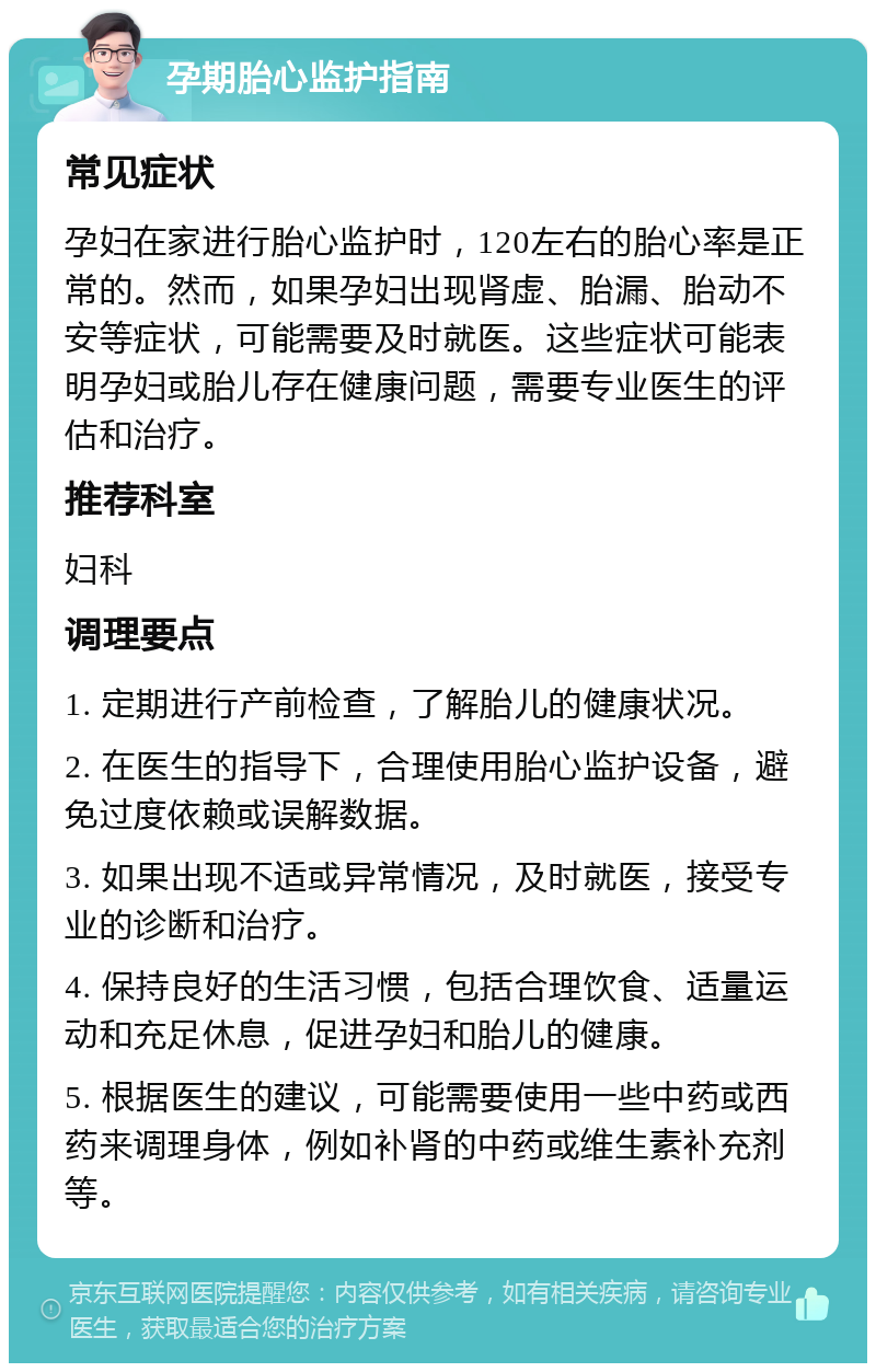 孕期胎心监护指南 常见症状 孕妇在家进行胎心监护时，120左右的胎心率是正常的。然而，如果孕妇出现肾虚、胎漏、胎动不安等症状，可能需要及时就医。这些症状可能表明孕妇或胎儿存在健康问题，需要专业医生的评估和治疗。 推荐科室 妇科 调理要点 1. 定期进行产前检查，了解胎儿的健康状况。 2. 在医生的指导下，合理使用胎心监护设备，避免过度依赖或误解数据。 3. 如果出现不适或异常情况，及时就医，接受专业的诊断和治疗。 4. 保持良好的生活习惯，包括合理饮食、适量运动和充足休息，促进孕妇和胎儿的健康。 5. 根据医生的建议，可能需要使用一些中药或西药来调理身体，例如补肾的中药或维生素补充剂等。