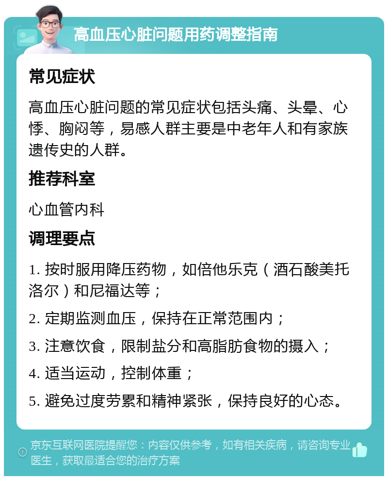 高血压心脏问题用药调整指南 常见症状 高血压心脏问题的常见症状包括头痛、头晕、心悸、胸闷等，易感人群主要是中老年人和有家族遗传史的人群。 推荐科室 心血管内科 调理要点 1. 按时服用降压药物，如倍他乐克（酒石酸美托洛尔）和尼福达等； 2. 定期监测血压，保持在正常范围内； 3. 注意饮食，限制盐分和高脂肪食物的摄入； 4. 适当运动，控制体重； 5. 避免过度劳累和精神紧张，保持良好的心态。