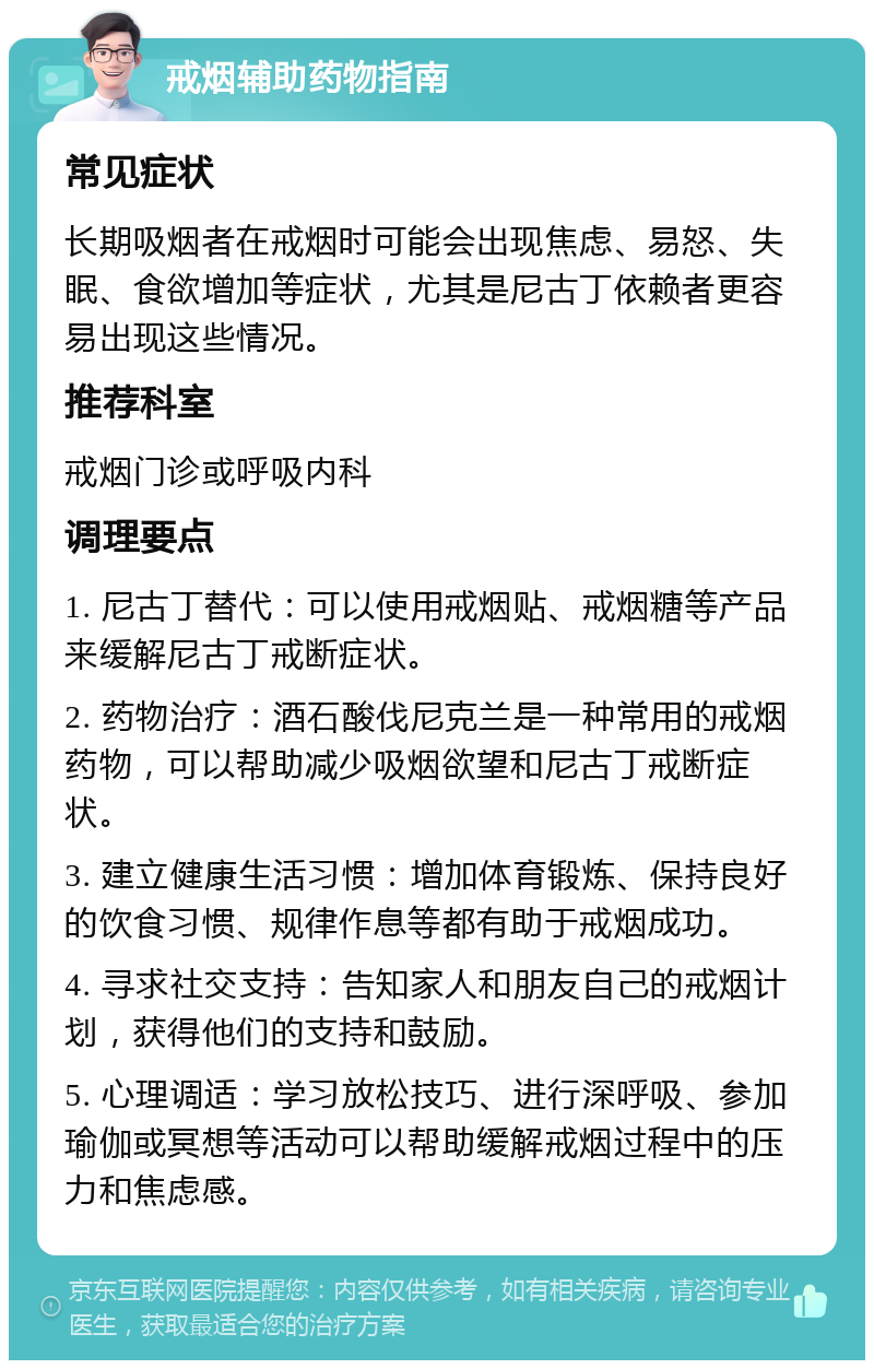 戒烟辅助药物指南 常见症状 长期吸烟者在戒烟时可能会出现焦虑、易怒、失眠、食欲增加等症状，尤其是尼古丁依赖者更容易出现这些情况。 推荐科室 戒烟门诊或呼吸内科 调理要点 1. 尼古丁替代：可以使用戒烟贴、戒烟糖等产品来缓解尼古丁戒断症状。 2. 药物治疗：酒石酸伐尼克兰是一种常用的戒烟药物，可以帮助减少吸烟欲望和尼古丁戒断症状。 3. 建立健康生活习惯：增加体育锻炼、保持良好的饮食习惯、规律作息等都有助于戒烟成功。 4. 寻求社交支持：告知家人和朋友自己的戒烟计划，获得他们的支持和鼓励。 5. 心理调适：学习放松技巧、进行深呼吸、参加瑜伽或冥想等活动可以帮助缓解戒烟过程中的压力和焦虑感。