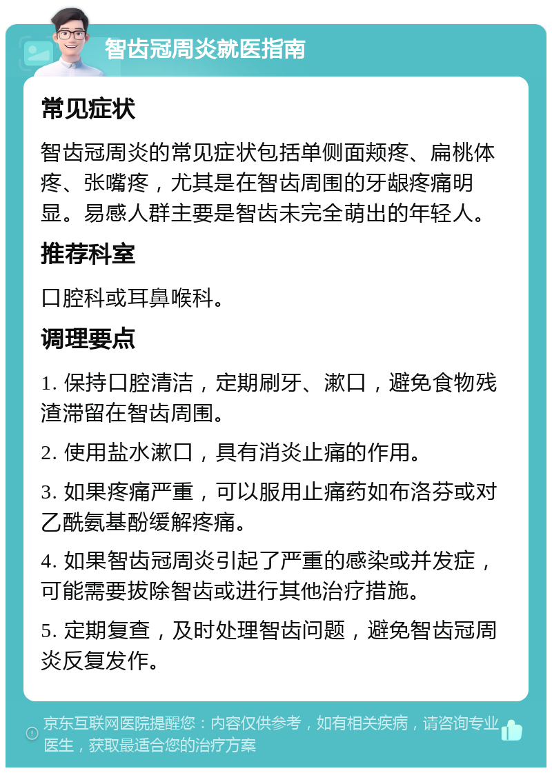 智齿冠周炎就医指南 常见症状 智齿冠周炎的常见症状包括单侧面颊疼、扁桃体疼、张嘴疼，尤其是在智齿周围的牙龈疼痛明显。易感人群主要是智齿未完全萌出的年轻人。 推荐科室 口腔科或耳鼻喉科。 调理要点 1. 保持口腔清洁，定期刷牙、漱口，避免食物残渣滞留在智齿周围。 2. 使用盐水漱口，具有消炎止痛的作用。 3. 如果疼痛严重，可以服用止痛药如布洛芬或对乙酰氨基酚缓解疼痛。 4. 如果智齿冠周炎引起了严重的感染或并发症，可能需要拔除智齿或进行其他治疗措施。 5. 定期复查，及时处理智齿问题，避免智齿冠周炎反复发作。