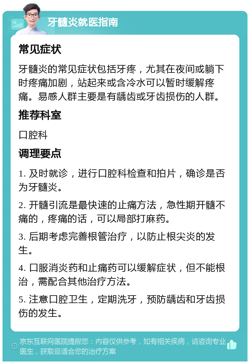 牙髓炎就医指南 常见症状 牙髓炎的常见症状包括牙疼，尤其在夜间或躺下时疼痛加剧，站起来或含冷水可以暂时缓解疼痛。易感人群主要是有龋齿或牙齿损伤的人群。 推荐科室 口腔科 调理要点 1. 及时就诊，进行口腔科检查和拍片，确诊是否为牙髓炎。 2. 开髓引流是最快速的止痛方法，急性期开髓不痛的，疼痛的话，可以局部打麻药。 3. 后期考虑完善根管治疗，以防止根尖炎的发生。 4. 口服消炎药和止痛药可以缓解症状，但不能根治，需配合其他治疗方法。 5. 注意口腔卫生，定期洗牙，预防龋齿和牙齿损伤的发生。