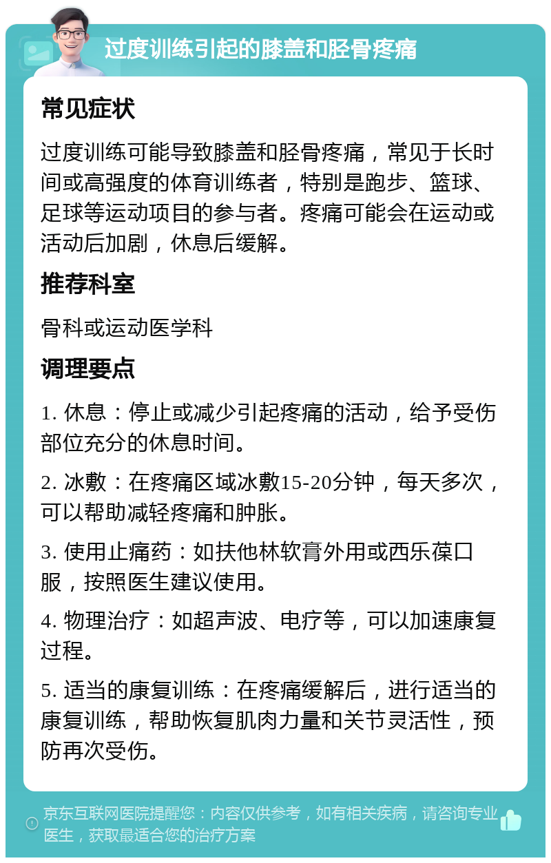 过度训练引起的膝盖和胫骨疼痛 常见症状 过度训练可能导致膝盖和胫骨疼痛，常见于长时间或高强度的体育训练者，特别是跑步、篮球、足球等运动项目的参与者。疼痛可能会在运动或活动后加剧，休息后缓解。 推荐科室 骨科或运动医学科 调理要点 1. 休息：停止或减少引起疼痛的活动，给予受伤部位充分的休息时间。 2. 冰敷：在疼痛区域冰敷15-20分钟，每天多次，可以帮助减轻疼痛和肿胀。 3. 使用止痛药：如扶他林软膏外用或西乐葆口服，按照医生建议使用。 4. 物理治疗：如超声波、电疗等，可以加速康复过程。 5. 适当的康复训练：在疼痛缓解后，进行适当的康复训练，帮助恢复肌肉力量和关节灵活性，预防再次受伤。