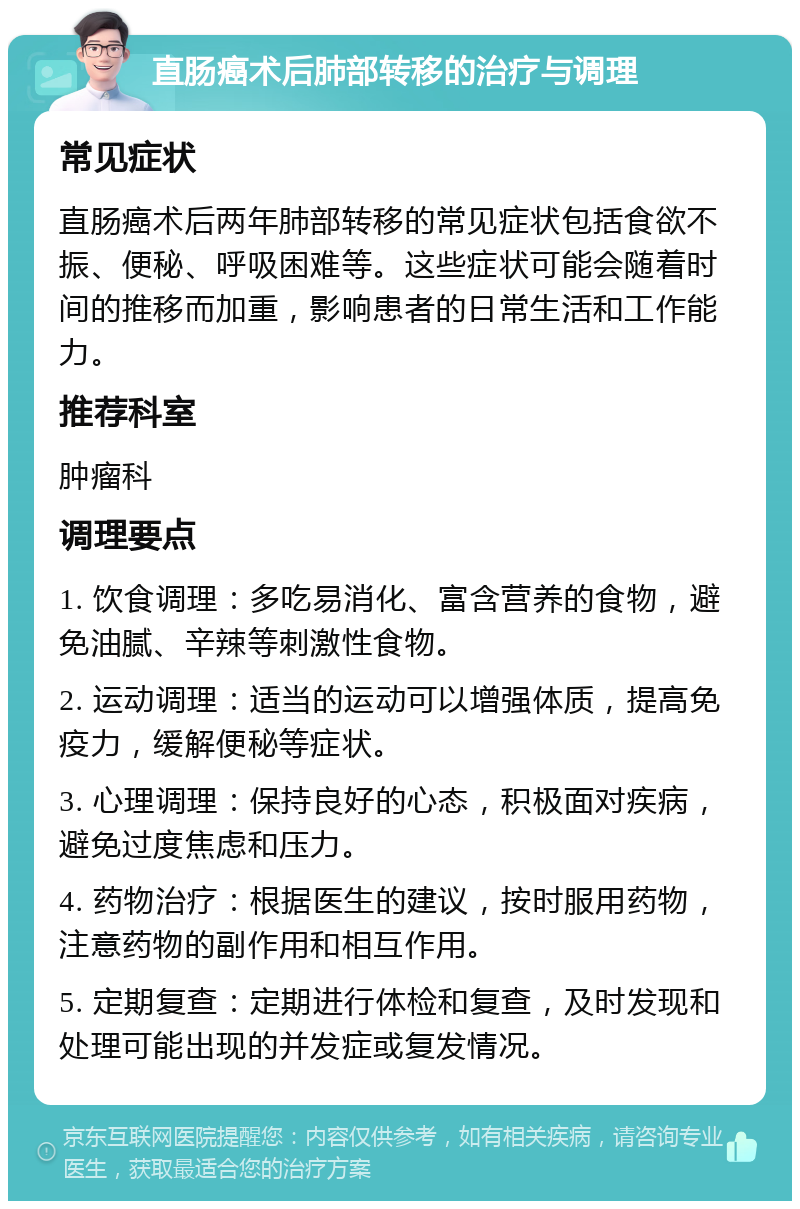 直肠癌术后肺部转移的治疗与调理 常见症状 直肠癌术后两年肺部转移的常见症状包括食欲不振、便秘、呼吸困难等。这些症状可能会随着时间的推移而加重，影响患者的日常生活和工作能力。 推荐科室 肿瘤科 调理要点 1. 饮食调理：多吃易消化、富含营养的食物，避免油腻、辛辣等刺激性食物。 2. 运动调理：适当的运动可以增强体质，提高免疫力，缓解便秘等症状。 3. 心理调理：保持良好的心态，积极面对疾病，避免过度焦虑和压力。 4. 药物治疗：根据医生的建议，按时服用药物，注意药物的副作用和相互作用。 5. 定期复查：定期进行体检和复查，及时发现和处理可能出现的并发症或复发情况。