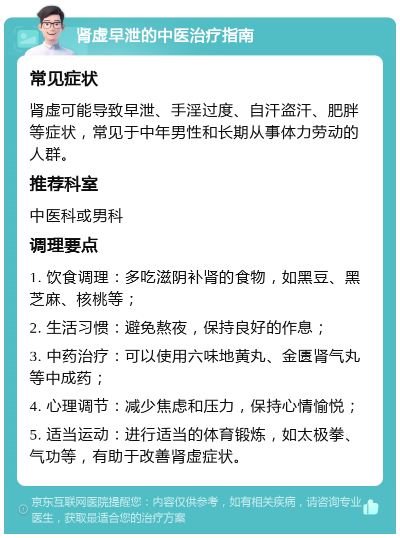 肾虚早泄的中医治疗指南 常见症状 肾虚可能导致早泄、手淫过度、自汗盗汗、肥胖等症状，常见于中年男性和长期从事体力劳动的人群。 推荐科室 中医科或男科 调理要点 1. 饮食调理：多吃滋阴补肾的食物，如黑豆、黑芝麻、核桃等； 2. 生活习惯：避免熬夜，保持良好的作息； 3. 中药治疗：可以使用六味地黄丸、金匮肾气丸等中成药； 4. 心理调节：减少焦虑和压力，保持心情愉悦； 5. 适当运动：进行适当的体育锻炼，如太极拳、气功等，有助于改善肾虚症状。