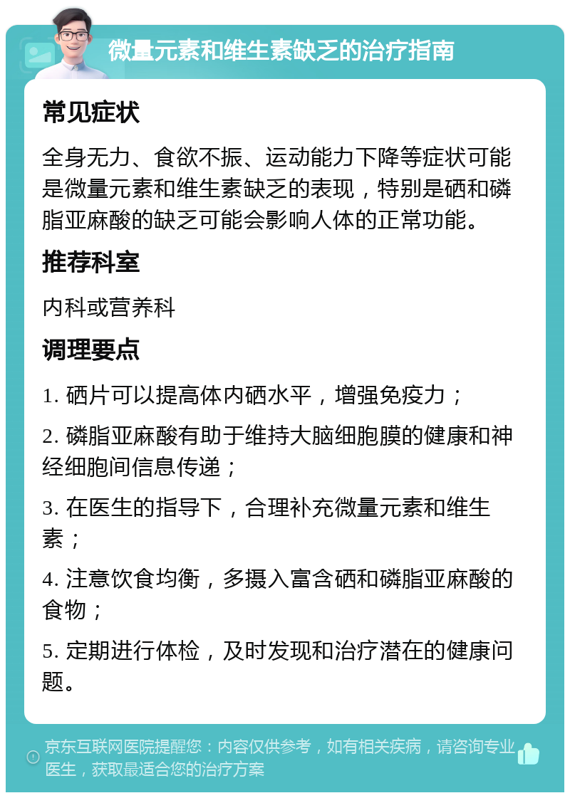 微量元素和维生素缺乏的治疗指南 常见症状 全身无力、食欲不振、运动能力下降等症状可能是微量元素和维生素缺乏的表现，特别是硒和磷脂亚麻酸的缺乏可能会影响人体的正常功能。 推荐科室 内科或营养科 调理要点 1. 硒片可以提高体内硒水平，增强免疫力； 2. 磷脂亚麻酸有助于维持大脑细胞膜的健康和神经细胞间信息传递； 3. 在医生的指导下，合理补充微量元素和维生素； 4. 注意饮食均衡，多摄入富含硒和磷脂亚麻酸的食物； 5. 定期进行体检，及时发现和治疗潜在的健康问题。