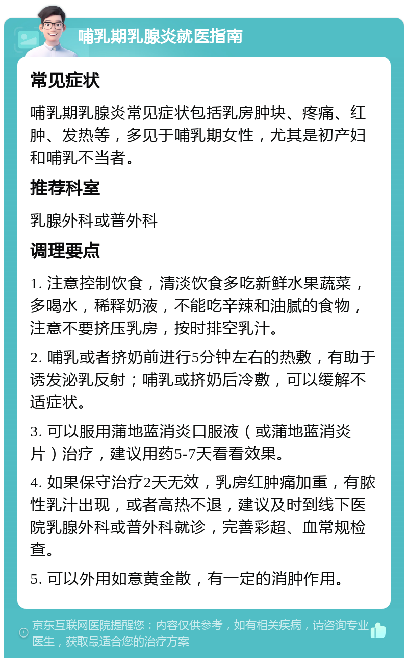 哺乳期乳腺炎就医指南 常见症状 哺乳期乳腺炎常见症状包括乳房肿块、疼痛、红肿、发热等，多见于哺乳期女性，尤其是初产妇和哺乳不当者。 推荐科室 乳腺外科或普外科 调理要点 1. 注意控制饮食，清淡饮食多吃新鲜水果蔬菜，多喝水，稀释奶液，不能吃辛辣和油腻的食物，注意不要挤压乳房，按时排空乳汁。 2. 哺乳或者挤奶前进行5分钟左右的热敷，有助于诱发泌乳反射；哺乳或挤奶后冷敷，可以缓解不适症状。 3. 可以服用蒲地蓝消炎口服液（或蒲地蓝消炎片）治疗，建议用药5-7天看看效果。 4. 如果保守治疗2天无效，乳房红肿痛加重，有脓性乳汁出现，或者高热不退，建议及时到线下医院乳腺外科或普外科就诊，完善彩超、血常规检查。 5. 可以外用如意黄金散，有一定的消肿作用。