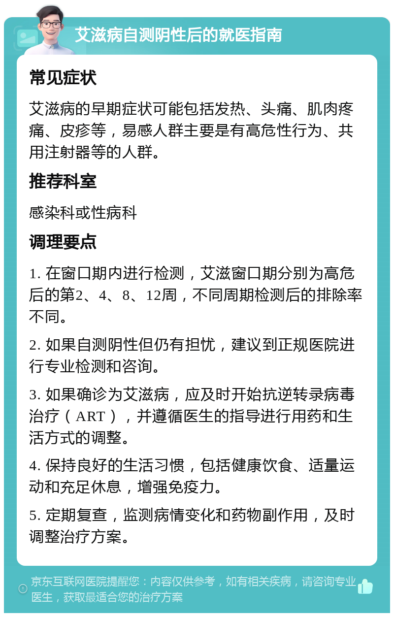 艾滋病自测阴性后的就医指南 常见症状 艾滋病的早期症状可能包括发热、头痛、肌肉疼痛、皮疹等，易感人群主要是有高危性行为、共用注射器等的人群。 推荐科室 感染科或性病科 调理要点 1. 在窗口期内进行检测，艾滋窗口期分别为高危后的第2、4、8、12周，不同周期检测后的排除率不同。 2. 如果自测阴性但仍有担忧，建议到正规医院进行专业检测和咨询。 3. 如果确诊为艾滋病，应及时开始抗逆转录病毒治疗（ART），并遵循医生的指导进行用药和生活方式的调整。 4. 保持良好的生活习惯，包括健康饮食、适量运动和充足休息，增强免疫力。 5. 定期复查，监测病情变化和药物副作用，及时调整治疗方案。