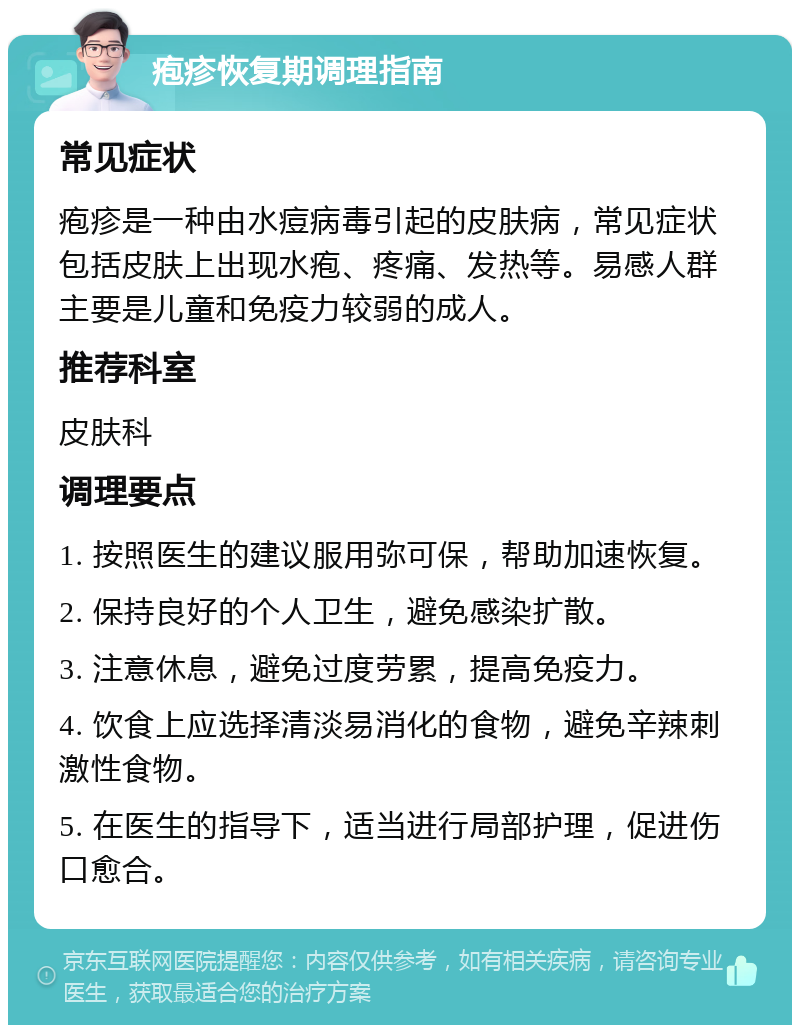 疱疹恢复期调理指南 常见症状 疱疹是一种由水痘病毒引起的皮肤病，常见症状包括皮肤上出现水疱、疼痛、发热等。易感人群主要是儿童和免疫力较弱的成人。 推荐科室 皮肤科 调理要点 1. 按照医生的建议服用弥可保，帮助加速恢复。 2. 保持良好的个人卫生，避免感染扩散。 3. 注意休息，避免过度劳累，提高免疫力。 4. 饮食上应选择清淡易消化的食物，避免辛辣刺激性食物。 5. 在医生的指导下，适当进行局部护理，促进伤口愈合。