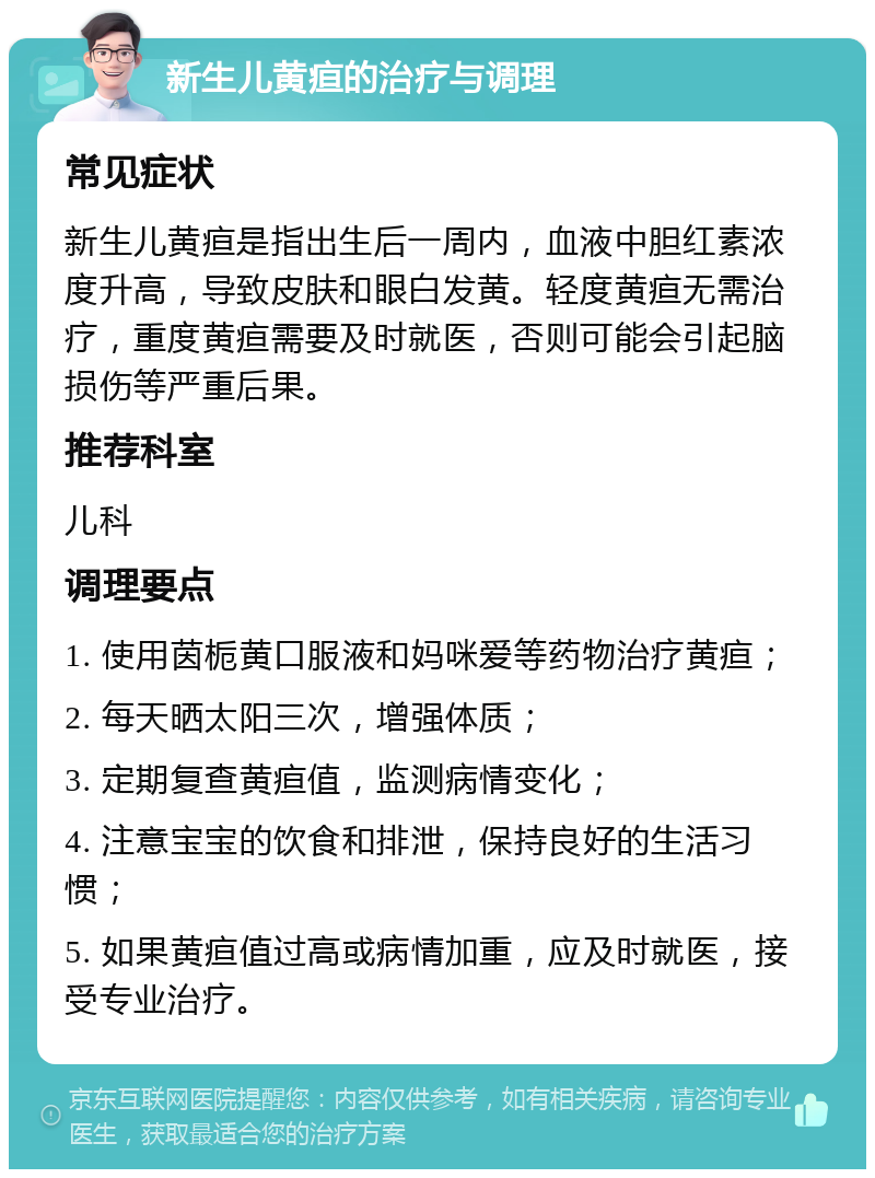 新生儿黄疸的治疗与调理 常见症状 新生儿黄疸是指出生后一周内，血液中胆红素浓度升高，导致皮肤和眼白发黄。轻度黄疸无需治疗，重度黄疸需要及时就医，否则可能会引起脑损伤等严重后果。 推荐科室 儿科 调理要点 1. 使用茵栀黄口服液和妈咪爱等药物治疗黄疸； 2. 每天晒太阳三次，增强体质； 3. 定期复查黄疸值，监测病情变化； 4. 注意宝宝的饮食和排泄，保持良好的生活习惯； 5. 如果黄疸值过高或病情加重，应及时就医，接受专业治疗。