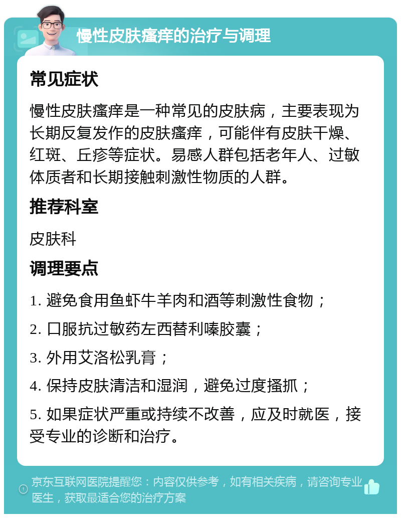 慢性皮肤瘙痒的治疗与调理 常见症状 慢性皮肤瘙痒是一种常见的皮肤病，主要表现为长期反复发作的皮肤瘙痒，可能伴有皮肤干燥、红斑、丘疹等症状。易感人群包括老年人、过敏体质者和长期接触刺激性物质的人群。 推荐科室 皮肤科 调理要点 1. 避免食用鱼虾牛羊肉和酒等刺激性食物； 2. 口服抗过敏药左西替利嗪胶囊； 3. 外用艾洛松乳膏； 4. 保持皮肤清洁和湿润，避免过度搔抓； 5. 如果症状严重或持续不改善，应及时就医，接受专业的诊断和治疗。