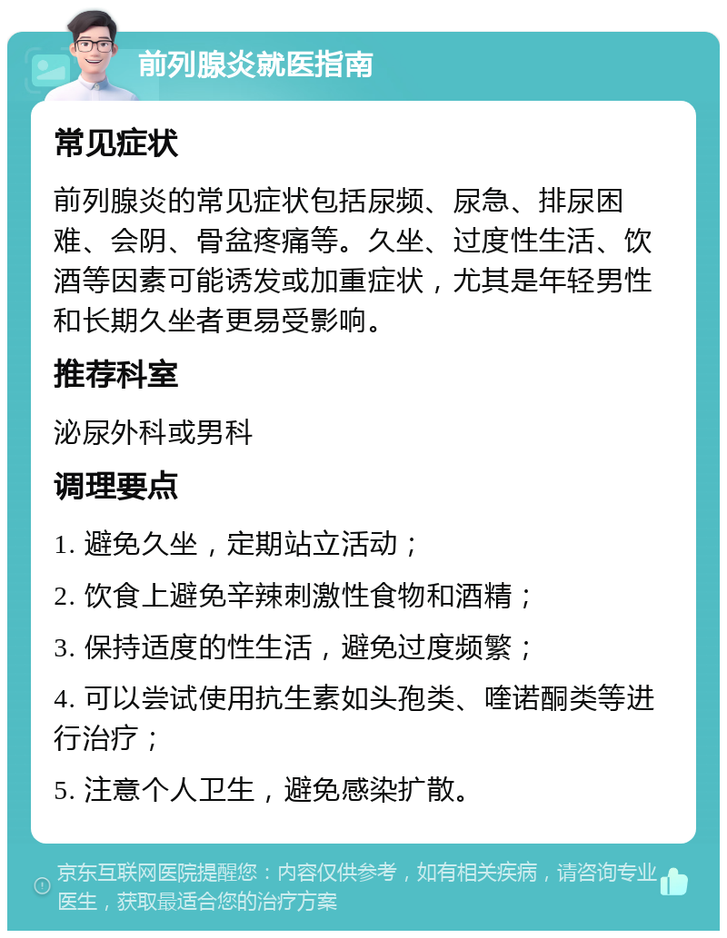 前列腺炎就医指南 常见症状 前列腺炎的常见症状包括尿频、尿急、排尿困难、会阴、骨盆疼痛等。久坐、过度性生活、饮酒等因素可能诱发或加重症状，尤其是年轻男性和长期久坐者更易受影响。 推荐科室 泌尿外科或男科 调理要点 1. 避免久坐，定期站立活动； 2. 饮食上避免辛辣刺激性食物和酒精； 3. 保持适度的性生活，避免过度频繁； 4. 可以尝试使用抗生素如头孢类、喹诺酮类等进行治疗； 5. 注意个人卫生，避免感染扩散。