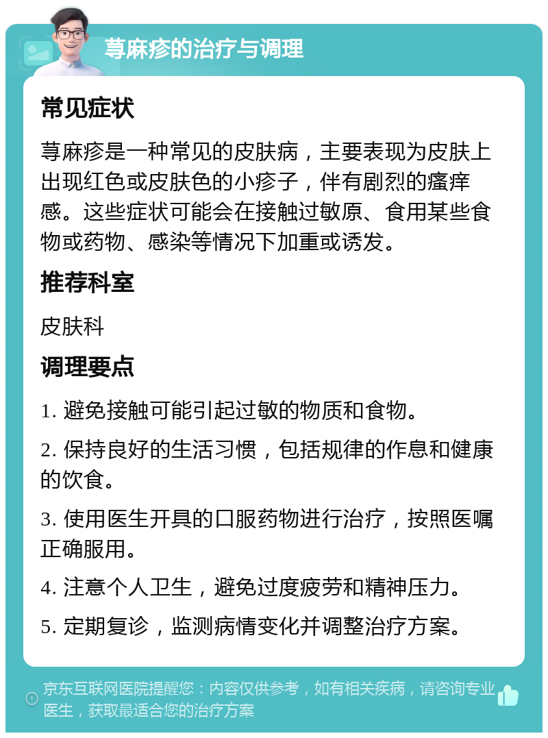 荨麻疹的治疗与调理 常见症状 荨麻疹是一种常见的皮肤病，主要表现为皮肤上出现红色或皮肤色的小疹子，伴有剧烈的瘙痒感。这些症状可能会在接触过敏原、食用某些食物或药物、感染等情况下加重或诱发。 推荐科室 皮肤科 调理要点 1. 避免接触可能引起过敏的物质和食物。 2. 保持良好的生活习惯，包括规律的作息和健康的饮食。 3. 使用医生开具的口服药物进行治疗，按照医嘱正确服用。 4. 注意个人卫生，避免过度疲劳和精神压力。 5. 定期复诊，监测病情变化并调整治疗方案。