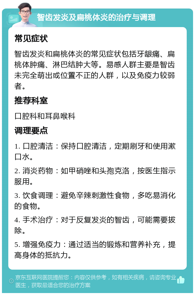 智齿发炎及扁桃体炎的治疗与调理 常见症状 智齿发炎和扁桃体炎的常见症状包括牙龈痛、扁桃体肿痛、淋巴结肿大等。易感人群主要是智齿未完全萌出或位置不正的人群，以及免疫力较弱者。 推荐科室 口腔科和耳鼻喉科 调理要点 1. 口腔清洁：保持口腔清洁，定期刷牙和使用漱口水。 2. 消炎药物：如甲硝唑和头孢克洛，按医生指示服用。 3. 饮食调理：避免辛辣刺激性食物，多吃易消化的食物。 4. 手术治疗：对于反复发炎的智齿，可能需要拔除。 5. 增强免疫力：通过适当的锻炼和营养补充，提高身体的抵抗力。