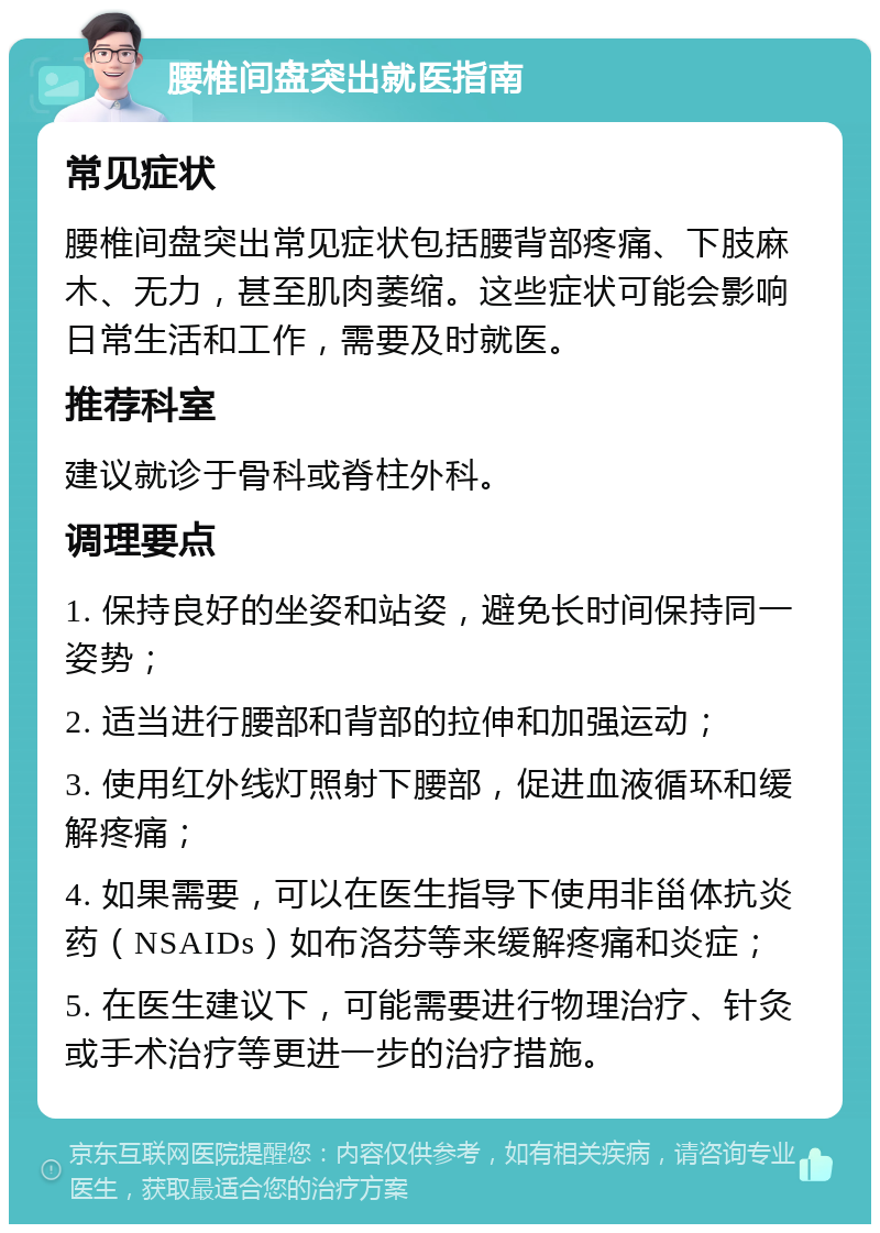 腰椎间盘突出就医指南 常见症状 腰椎间盘突出常见症状包括腰背部疼痛、下肢麻木、无力，甚至肌肉萎缩。这些症状可能会影响日常生活和工作，需要及时就医。 推荐科室 建议就诊于骨科或脊柱外科。 调理要点 1. 保持良好的坐姿和站姿，避免长时间保持同一姿势； 2. 适当进行腰部和背部的拉伸和加强运动； 3. 使用红外线灯照射下腰部，促进血液循环和缓解疼痛； 4. 如果需要，可以在医生指导下使用非甾体抗炎药（NSAIDs）如布洛芬等来缓解疼痛和炎症； 5. 在医生建议下，可能需要进行物理治疗、针灸或手术治疗等更进一步的治疗措施。