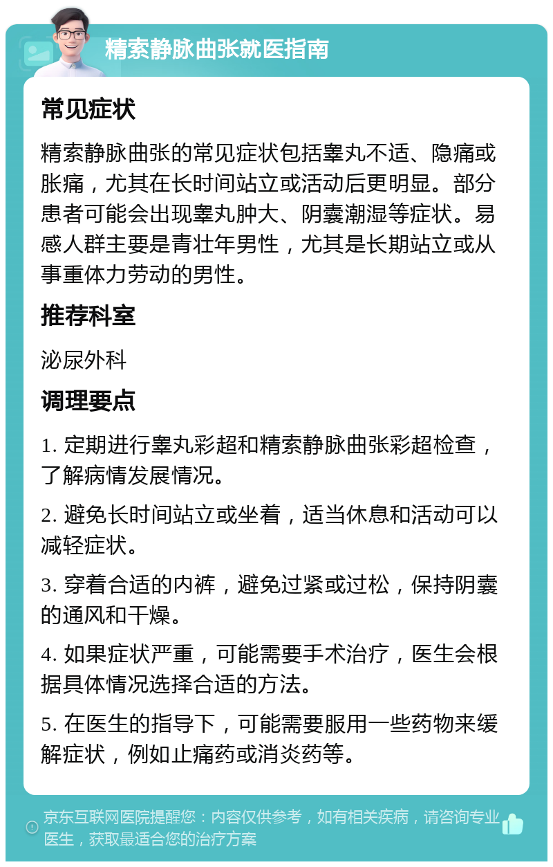 精索静脉曲张就医指南 常见症状 精索静脉曲张的常见症状包括睾丸不适、隐痛或胀痛，尤其在长时间站立或活动后更明显。部分患者可能会出现睾丸肿大、阴囊潮湿等症状。易感人群主要是青壮年男性，尤其是长期站立或从事重体力劳动的男性。 推荐科室 泌尿外科 调理要点 1. 定期进行睾丸彩超和精索静脉曲张彩超检查，了解病情发展情况。 2. 避免长时间站立或坐着，适当休息和活动可以减轻症状。 3. 穿着合适的内裤，避免过紧或过松，保持阴囊的通风和干燥。 4. 如果症状严重，可能需要手术治疗，医生会根据具体情况选择合适的方法。 5. 在医生的指导下，可能需要服用一些药物来缓解症状，例如止痛药或消炎药等。