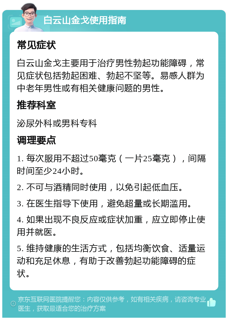 白云山金戈使用指南 常见症状 白云山金戈主要用于治疗男性勃起功能障碍，常见症状包括勃起困难、勃起不坚等。易感人群为中老年男性或有相关健康问题的男性。 推荐科室 泌尿外科或男科专科 调理要点 1. 每次服用不超过50毫克（一片25毫克），间隔时间至少24小时。 2. 不可与酒精同时使用，以免引起低血压。 3. 在医生指导下使用，避免超量或长期滥用。 4. 如果出现不良反应或症状加重，应立即停止使用并就医。 5. 维持健康的生活方式，包括均衡饮食、适量运动和充足休息，有助于改善勃起功能障碍的症状。