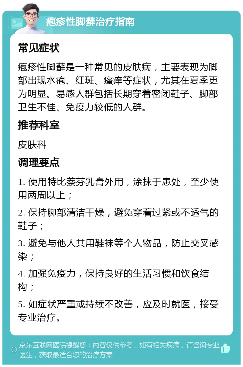 疱疹性脚藓治疗指南 常见症状 疱疹性脚藓是一种常见的皮肤病，主要表现为脚部出现水疱、红斑、瘙痒等症状，尤其在夏季更为明显。易感人群包括长期穿着密闭鞋子、脚部卫生不佳、免疫力较低的人群。 推荐科室 皮肤科 调理要点 1. 使用特比萘芬乳膏外用，涂抹于患处，至少使用两周以上； 2. 保持脚部清洁干燥，避免穿着过紧或不透气的鞋子； 3. 避免与他人共用鞋袜等个人物品，防止交叉感染； 4. 加强免疫力，保持良好的生活习惯和饮食结构； 5. 如症状严重或持续不改善，应及时就医，接受专业治疗。