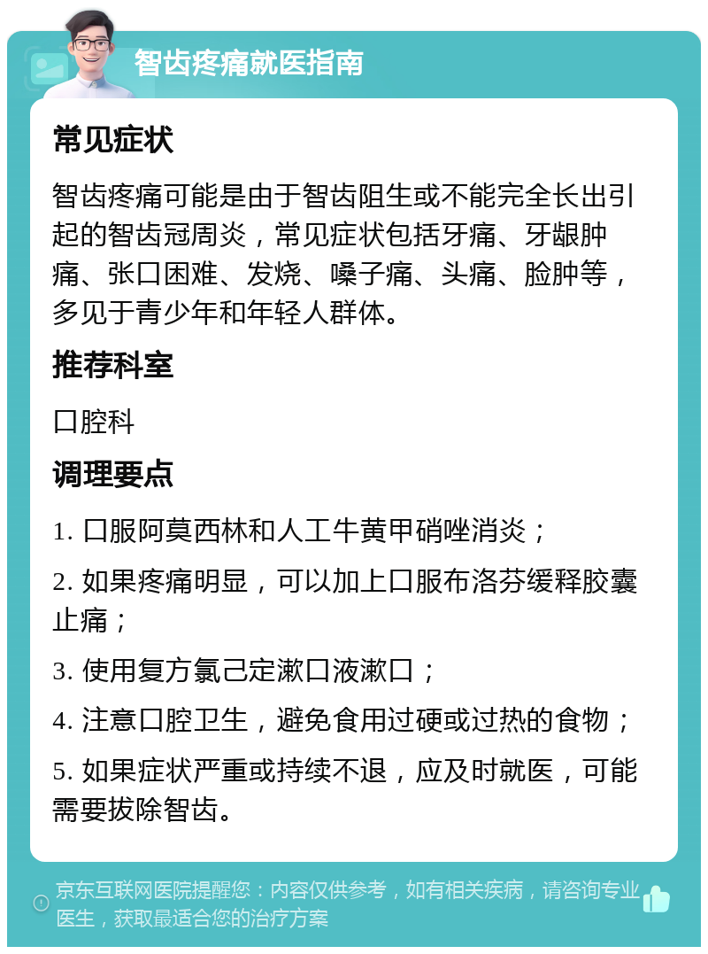 智齿疼痛就医指南 常见症状 智齿疼痛可能是由于智齿阻生或不能完全长出引起的智齿冠周炎，常见症状包括牙痛、牙龈肿痛、张口困难、发烧、嗓子痛、头痛、脸肿等，多见于青少年和年轻人群体。 推荐科室 口腔科 调理要点 1. 口服阿莫西林和人工牛黄甲硝唑消炎； 2. 如果疼痛明显，可以加上口服布洛芬缓释胶囊止痛； 3. 使用复方氯己定漱口液漱口； 4. 注意口腔卫生，避免食用过硬或过热的食物； 5. 如果症状严重或持续不退，应及时就医，可能需要拔除智齿。