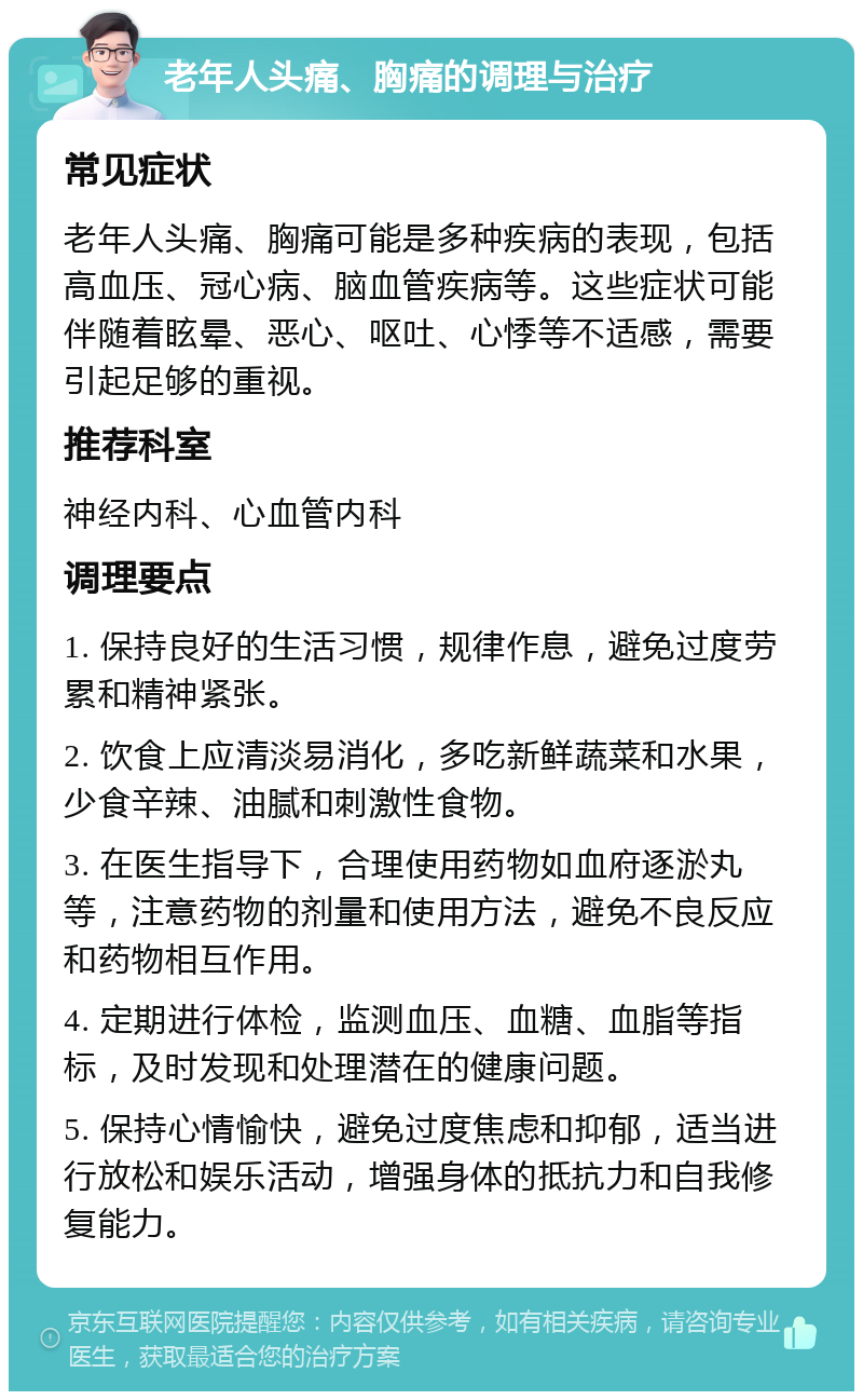 老年人头痛、胸痛的调理与治疗 常见症状 老年人头痛、胸痛可能是多种疾病的表现，包括高血压、冠心病、脑血管疾病等。这些症状可能伴随着眩晕、恶心、呕吐、心悸等不适感，需要引起足够的重视。 推荐科室 神经内科、心血管内科 调理要点 1. 保持良好的生活习惯，规律作息，避免过度劳累和精神紧张。 2. 饮食上应清淡易消化，多吃新鲜蔬菜和水果，少食辛辣、油腻和刺激性食物。 3. 在医生指导下，合理使用药物如血府逐淤丸等，注意药物的剂量和使用方法，避免不良反应和药物相互作用。 4. 定期进行体检，监测血压、血糖、血脂等指标，及时发现和处理潜在的健康问题。 5. 保持心情愉快，避免过度焦虑和抑郁，适当进行放松和娱乐活动，增强身体的抵抗力和自我修复能力。