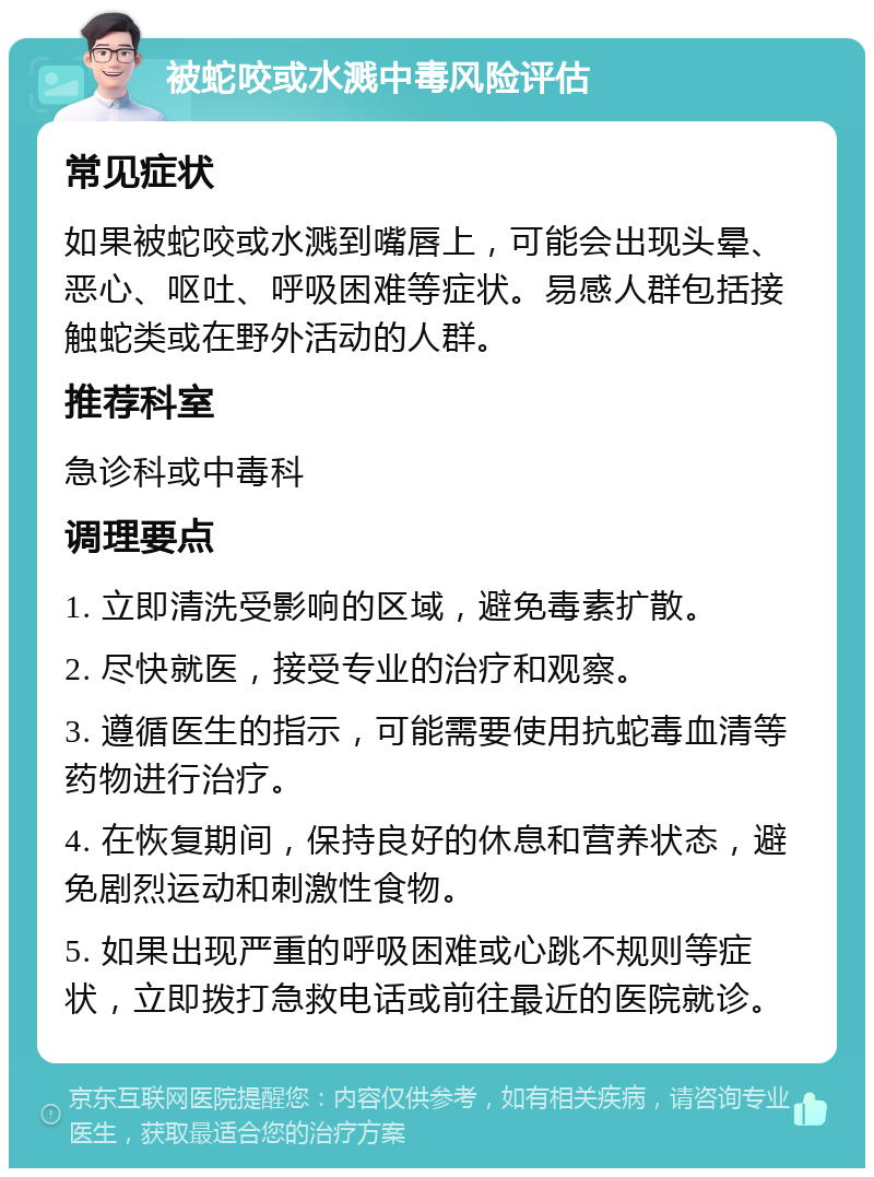 被蛇咬或水溅中毒风险评估 常见症状 如果被蛇咬或水溅到嘴唇上，可能会出现头晕、恶心、呕吐、呼吸困难等症状。易感人群包括接触蛇类或在野外活动的人群。 推荐科室 急诊科或中毒科 调理要点 1. 立即清洗受影响的区域，避免毒素扩散。 2. 尽快就医，接受专业的治疗和观察。 3. 遵循医生的指示，可能需要使用抗蛇毒血清等药物进行治疗。 4. 在恢复期间，保持良好的休息和营养状态，避免剧烈运动和刺激性食物。 5. 如果出现严重的呼吸困难或心跳不规则等症状，立即拨打急救电话或前往最近的医院就诊。